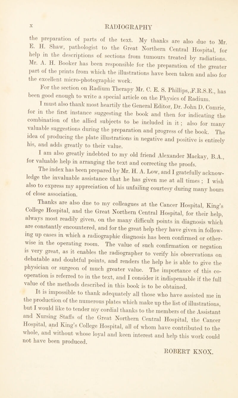 the preparation of parts of the text. My thanks are also due to Mr. E. H. Shaw, pathologist to the Great Northern Central Hospital, for help m die descriptions of sections from tumours treated by radiations. Mr. A. H. Booker has been responsible for the preparation of the greater part of the prints from which the illustrations have been taken and also for the excellent micro-photographic work. For the section on Radium Therapy Mr. C. E. S. Phillips, F.R.S.E., has been good enough to write a special article on the Physics of Radium. I must also thank most heartily the General Editor, Dr. John D. Comrie, for m the first instance suggesting the book and then for indicating the combination of the allied subjects to be included in it; also for many valuable suggestions during the preparation and progress of the book. The idea of producing the plate illustrations in negative and positive is entirely his, and adds greatly to their value. I am also greatly indebted to my old friend Alexander Mackay, B.A., for valuable help in arranging the text and correcting the proofs. The index has been prepared by Mr. H. A. Low, and I gratefully acknow¬ ledge the invaluable assistance that he has given me at all times : I wish also to express my appreciation of his unfailing courtesy during many hours of close association. Thanks are also due to my colleagues at the Cancer Hospital, King’s College Hospital, and the Great Northern Central Hospital, for their help always most readily given, on the many difficult points in diagnosis which are constantly encountered, and for the great help they have given in follow¬ ing up cases m which a radiographic diagnosis has been confirmed or other¬ wise in the operating room. The value of such confirmation or negation is very great, as it enables the radiographer to verify his observations on debatable and doubtful points, and renders the help he is able to give the physician or surgeon of much greater value. The importance of this co¬ operation is referred to in the text, and I consider it indispensable if the full value of the methods described in this book is to be obtained. It is impossible to thank adequately all those who have assisted me in the production of the numerous plates which make up the list of illustrations, but I would like to tender my cordial thanks to the members of the Assistant and Nursing Staffs of the Great Northern Central Hospital, the Cancer Hospital, and King’s College Hospital, all of whom have contributed to the whole, and without whose loyal and keen interest and help this work could not have been produced. ROBERT KNOX.