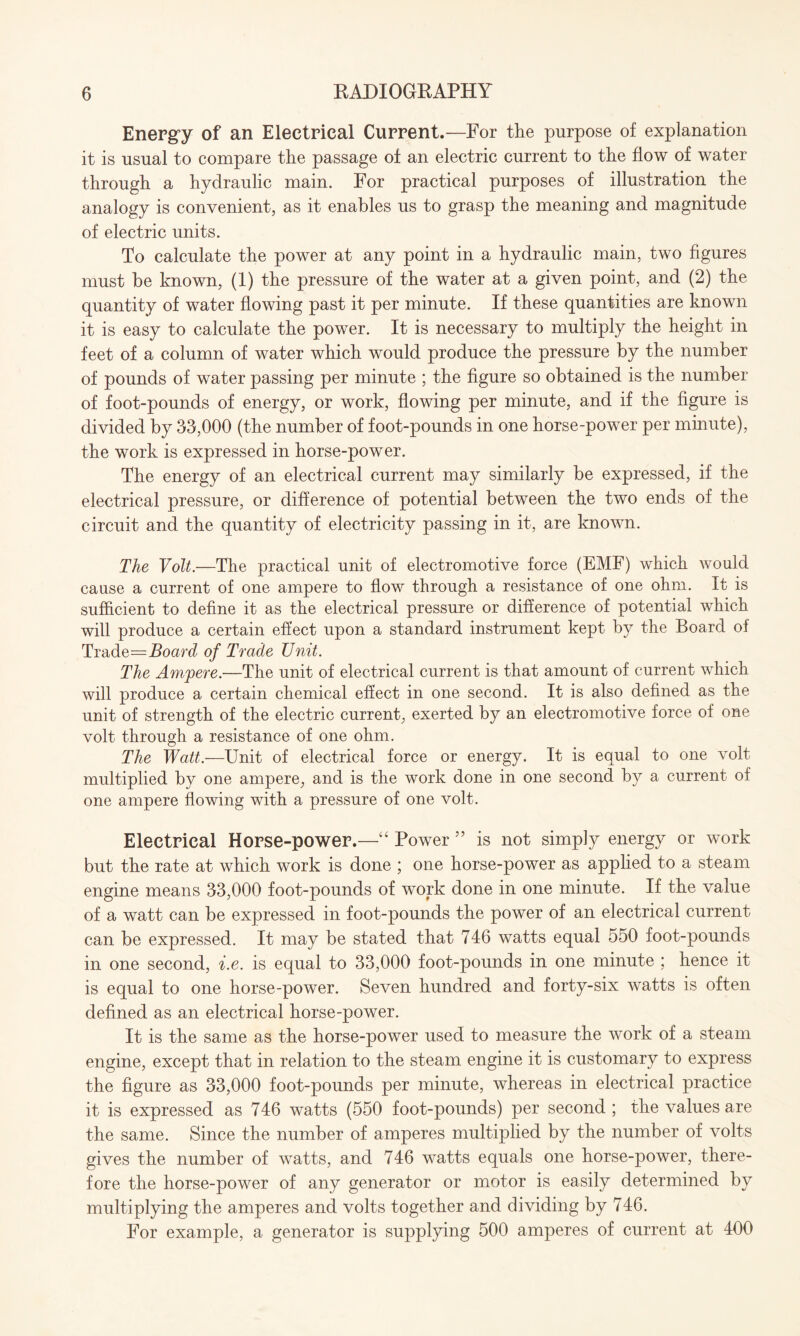 Energy of an Electrical Current.—For the purpose of explanation it is usual to compare the passage of an electric current to the flow of water through a hydraulic main. For practical purposes of illustration the analogy is convenient, as it enables us to grasp the meaning and magnitude of electric units. To calculate the power at any point in a hydraulic main, two figures must be known, (1) the pressure of the water at a given point, and (2) the quantity of water flowing past it per minute. If these quantities are known it is easy to calculate the power. It is necessary to multiply the height in feet of a column of water which would produce the pressure by the number of pounds of water passing per minute ; the figure so obtained is the number of foot-pounds of energy, or work, flowing per minute, and if the figure is divided by 33,000 (the number of foot-pounds in one horse-power per minute), the work is expressed in horse-power. The energy of an electrical current may similarly be expressed, if the electrical pressure, or difference of potential between the two ends of the circuit and the quantity of electricity passing in it, are known. The Volt.—The practical unit of electromotive force (EMF) which would cause a current of one ampere to flow through a resistance of one ohm. It is sufficient to define it as the electrical pressure or difference of potential which will produce a certain effect upon a standard instrument kept by the Board of Trade=Board of Trade Unit. The Ampere.—The unit of electrical current is that amount of current which will produce a certain chemical effect in one second. It is also defined as the unit of strength of the electric current, exerted by an electromotive force of one volt through a resistance of one ohm. The Watt.—Unit of electrical force or energy. It is equal to one volt multiplied by one ampere, and is the work done in one second by a current of one ampere flowing with a pressure of one volt. Electrical Horse-power.—“ Power ” is not simply energy or work but the rate at which work is done ; one horse-power as applied to a steam engine means 33,000 foot-pounds of work done in one minute. If the value of a watt can be expressed in foot-pounds the power of an electrical current can be expressed. It may be stated that 746 watts equal 550 foot-pounds in one second, i.e. is equal to 33,000 foot-pounds in one minute ; hence it is equal to one horse-power. Seven hundred and forty-six watts is often defined as an electrical horse-power. It is the same as the horse-power used to measure the work of a steam engine, except that in relation to the steam engine it is customary to express the figure as 33,000 foot-pounds per minute, whereas in electrical practice it is expressed as 746 watts (550 foot-pounds) per second ; the values are the same. Since the number of amperes multiplied by the number of volts gives the number of watts, and 746 watts equals one horse-power, there¬ fore the horse-power of any generator or motor is easily determined by multiplying the amperes and volts together and dividing by 746. For example, a generator is supplying 500 amperes of current at 400