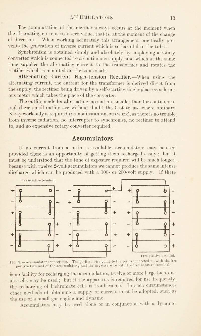 The commutation of the rectifier always occurs at the moment when the alternating current is at zero value, that is, at the moment of the change of direction. When working accurately this arrangement practically pre¬ vents the generation of inverse current which is so harmful to the tubes. Synchronism is obtained simply and absolutely by employing a rotary converter which is connected to a continuous supply, and which at the same time supplies the alternating current to the transformer and rotates the rectifier which is mounted on the same shaft. Alternating’ Current Higdi-tension Rectifier.—When using the alternating current, the current for the transformer is derived direct from the supply, the rectifier being driven by a self-starting single-phase synchron¬ ous motor which takes the place of the converter. The outfits made for alternating current are smaller than for continuous, and these small outfits are without doubt the best to use where ordinary X-ray work only is required (i.e. not instantaneous work), as there is no trouble from inverse radiation, no interrupter to synchronise, no rectifier to attend to, and no expensive rotary converter required. Accumulators If no current from a main is available, accumulators may be used provided there is an opportunity of getting them recharged easily ; but it must be understood that the time of exposure required will be much longer, because with twelve 2-volt accumulators we cannot produce the same intense discharge which can be produced with a 100- or 200-volt supply. If there is no facility for recharging the accumulators, twelve or more large bichrom¬ ate cells may be used ; but if the apparatus is required for use frequently, the recharging of bichromate cells is troublesome. In such circumstances other methods of obtaining a supply of current must be adopted, such as the use of a small gas engine and dynamo. Accumulators may be used alone or in conjunction with a dynamo ;