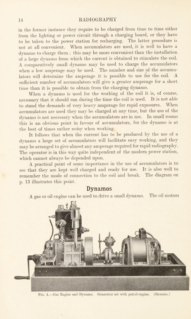 in the former instance they require to be charged from time to time either from the lighting or power circuit through a charging board, or they have to be taken to the power station for recharging. The latter procedure is not at all convenient. When accumulators are used, it is well to have a dynamo to charge them ; this may be more convenient than the installation of a large dynamo from which the current is obtained to stimulate the coil. A comparatively small dynamo may be used to charge the accumulators when a low amperage may be used. The number and size of the accumu¬ lators will determine the amperage it is possible to use for the coil. A sufficient number of accumulators will give a greater amperage for a short time than it is possible to obtain from the charging dynamo. When a dynamo is used for the working of the coil it is, of course, necessary that it should run during the time the coil is used. It is not able to stand the demands of very heavy amperage for rapid exposures. When accumulators are used they may be charged at any time, but the use of the dynamo is not necessary when the accumulators are in use. In small rooms this is an obvious point in favour of accumulators, for the dynamo is at the best of times rather noisy when working. It follows that when the current has to be produced by the use of a dynamo a large set of accumulators will facilitate easy working, and they may be arranged to give almost any amperage required for rapid radiography. The operator is in this way quite independent of the modern power station, which cannot always be depended upon. A practical point of some importance in the use of accumulators is to see that they are kept well charged and ready for use. It is also well to remember the mode of connection to the coil and break. The diagram on p. 13 illustrates this point. Dynamos A gas or oil engine can be used to drive a small dynamo. The oil motors Fig. 4.—Gas Engine and Dynamo. Generator set with petrol engine. (Siemens.)