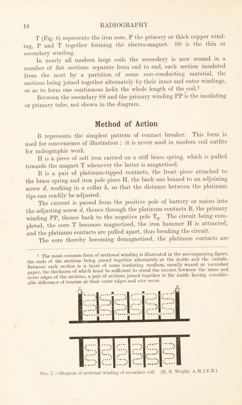 T (Fig. 6) represents the iron core, P the primary or thick copper wind¬ ing, P and T together forming the electro-magnet. SS is the thin or secondary winding. In nearly all modern large coils the secondary is now wound in a number of flat sections separate from end to end, each section insulated from the next by a partition of some non-conducting material, the sections being joined together alternately by their inner and outer windings, so as to form one continuous helix the whole length of the^ coil.1 Between the secondary SS and the primary winding PP is the insulating or primary tube, not shown in the diagram. Method of Action B represents the simplest pattern of contact breaker. This form is used for convenience of illustration ; it is never used in modern coil outfits for radiographic work. H is a piece of soft iron carried on a stiff brass spring, which is pulled towards the magnet T whenever the latter is magnetised. B is a pair of platinum-tipped contacts, the front piece attached to the brass spring and iron pole piece H, the back one brazed to an adjoining screw d, working in a collar h, so that the distance between the platinum tips can readily be adjusted. The current is passed from the positive pole of battery or mains into the adjusting screw d, thence through the platinum contacts B, the primary winding PP, thence back to the negative pole T2. The circuit being com¬ pleted, the core T becomes magnetised, the iron hammer H is attracted, and the platinum contacts are pulled apart, thus breaking the circuit. The core thereby becoming demagnetised, the platinum contacts are 1 The most common form of sectional winding is illustrated in the accompanying figure, the ends of the sections being joined together alternately at the inside and the outside. Between each section is a layer of some insulating medium, usually waxed or varnished paper the thickness of which must be sufficient to stand the tension between the inner and outer edges of the sections, a pair of sections joined together in the inside having consider¬ able difference of tension at their outer edges and vice versa. Fig. 7.—Diagram of sectional winding of secondary coil. (R. S. Wright, A.M.I.E.E.)