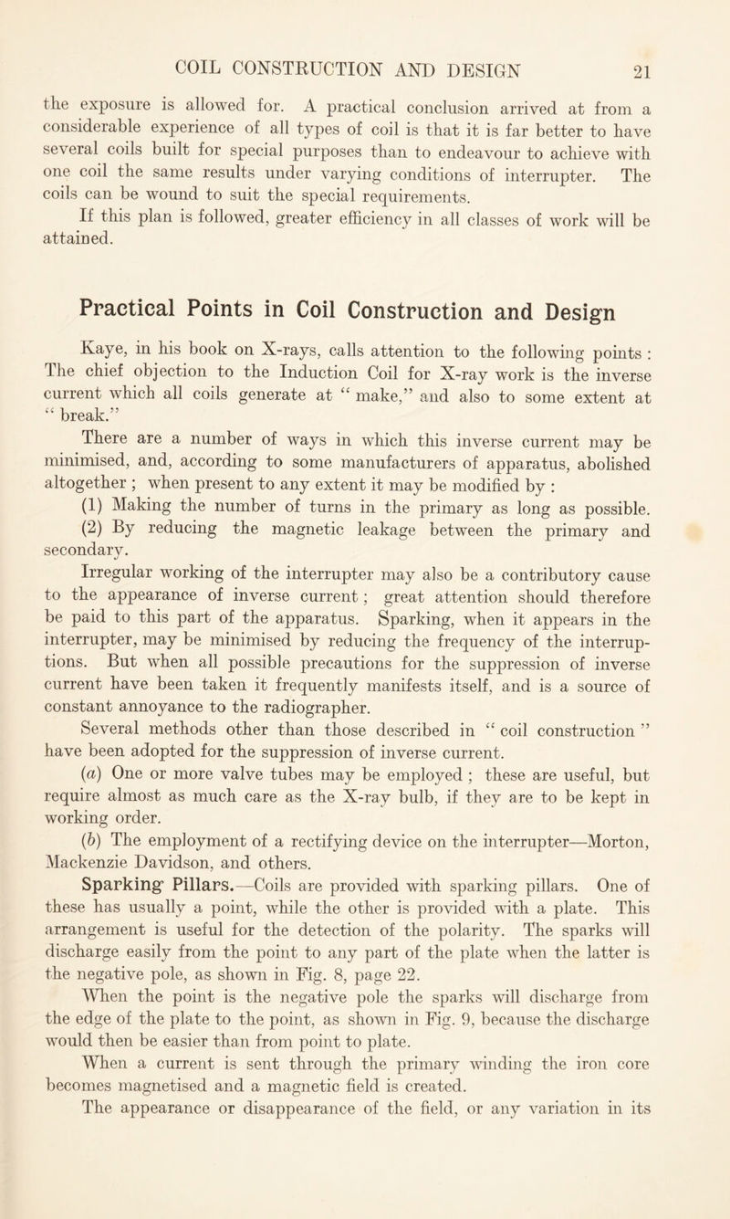 the exposure is allowed for. A practical conclusion arrived at from a considerable experience of all types of coil is that it is far better to have several coils built for special purposes than to endeavour to achieve with one coil the same results under varying conditions of interrupter. The coils can be wound to suit the special requirements. If this plan is followed, greater efficiency in all classes of work will be attained. Practical Points in Coil Construction and Design Kaye, in his book on X-rays, calls attention to the following points : The chief objection to the Induction Coil for X-ray work is the inverse current which all coils generate at “ make,” and also to some extent at “ break.” There are a number of ways in which this inverse current may be minimised, and, according to some manufacturers of apparatus, abolished altogether ; when present to any extent it may be modified by : (1) Making the number of turns in the primary as long as possible. (2) By reducing the magnetic leakage between the primary and secondary. Irregular working of the interrupter may also be a contributory cause to the appearance of inverse current; great attention should therefore be paid to this part of the apparatus. Sparking, when it appears in the interrupter, may be minimised by reducing the frequency of the interrup¬ tions. But when all possible precautions for the suppression of inverse current have been taken it frequently manifests itself, and is a source of constant annoyance to the radiographer. Several methods other than those described in “ coil construction ” have been adopted for the suppression of inverse current. (a) One or more valve tubes may be employed ; these are useful, but require almost as much care as the X-ray bulb, if they are to be kept in working order. (b) The employment of a rectifying device on the interrupter—Morton, Mackenzie Davidson, and others. Sparking5 Pillars.—Coils are provided with sparking pillars. One of these has usually a point, while the other is provided with a plate. This arrangement is useful for the detection of the polarity. The sparks will discharge easily from the point to any part of the plate when the latter is the negative pole, as shown in Fig. 8, page 22. When the point is the negative pole the sparks will discharge from the edge of the plate to the point, as shown in Fig. 9, because the discharge would then be easier than from point to plate. When a current is sent through the primary winding the iron core becomes magnetised and a magnetic field is created. The appearance or disappearance of the field, or any variation in its