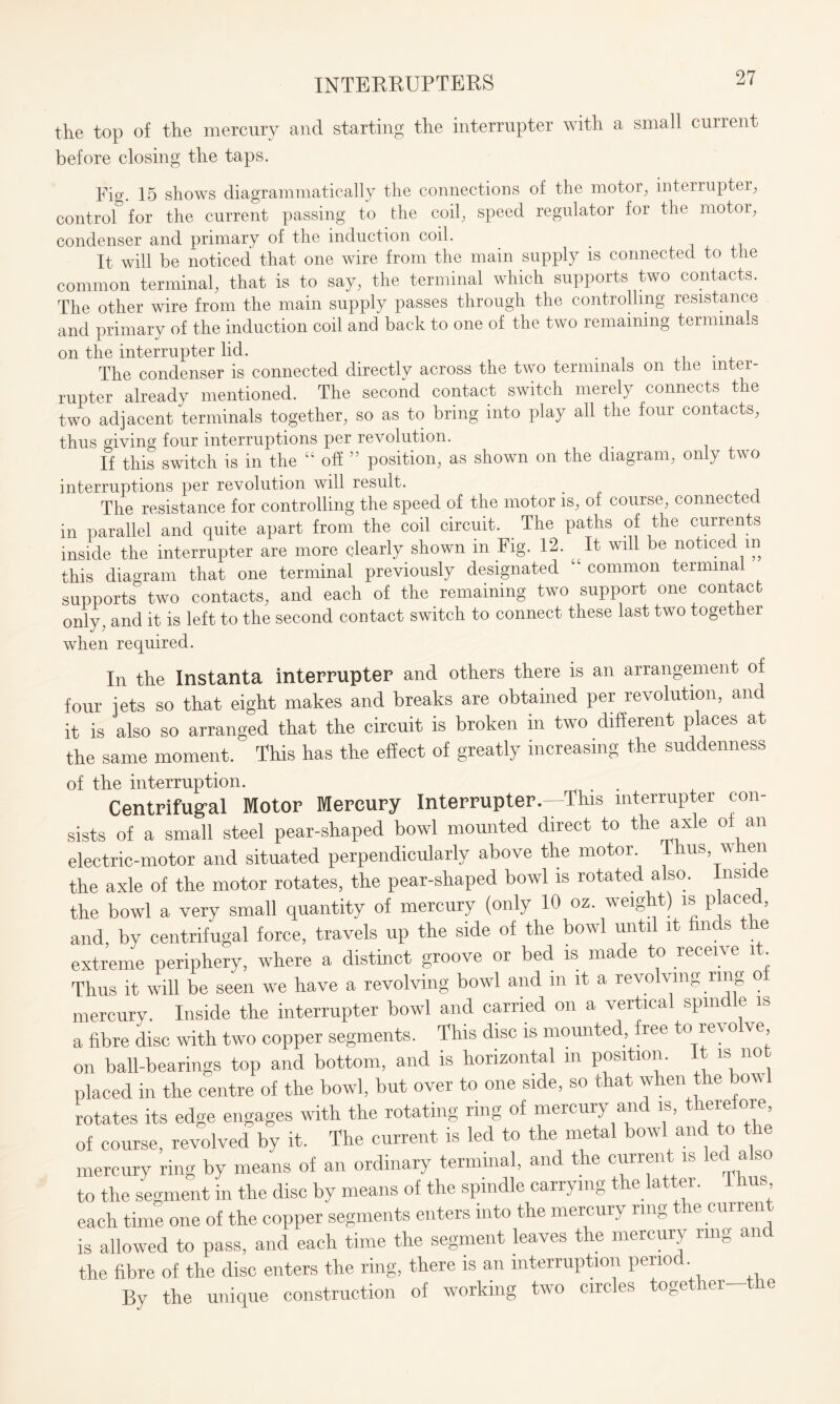 the top of the mercury and starting the interrupter with a small current before closing the taps. Fig. 15 shows diagrammatically the connections of the motor, interrupter, control for the current passing to the coil, speed regulator for the motor, condenser and primary of the induction coil. It will be noticed that one wire from the main supply is connected to the common terminal, that is to say, the terminal which supports two contacts. The other wire from the main supply passes through the controlling resistance and primary of the induction coil and back to one of the two remaining terminals on the interrupter lid. The condenser is connected directly across the two terminals on the inter¬ rupter already mentioned. The second contact switch merely connects the two adjacent terminals together, so as to bring into play all the four contacts, thus giving four interruptions per revolution. If this switch is in the “ off ” position, as shown on the diagram, only two interruptions per revolution will result. . P 1 The resistance for controlling the speed of the motor is, of course, connected in parallel and quite apart from the coil circuit. The paths of the currents inside the interrupter are more clearly shown in Fig. 12. It will be noticed in this diagram that one terminal previously designated “ common terminal supports two contacts, and each of the remaining two support one contact only, and it is left to the second contact switch to connect these last two together when required. In the Instanta interrupter and others there is an arrangement of four jets so that eight makes and breaks are obtained per revolution, and it is also so arranged that the circuit is broken in two different places at the same moment. This has the effect of greatly increasing the suddenness of the interruption. Centrifugal Motor Mercury Interrupter.—This interrupter con¬ sists of a small steel pear-shaped bowl mounted direct to the arde of an electric-motor and situated perpendicularly above the motor. Thus when the axle of the motor rotates, the pear-shaped bowl is rotated also, lnsi e the bowl a very small quantity of mercury (only 10 oz. weight) is placed, and, by centrifugal force, travels up the side of the bowl until it finds the extreme periphery, where a distinct groove or bed is made to receive it. Thus it will be seen we have a revolving bowl and m it a revolving ring o mercury. Inside the interrupter bowl and carried on a vertical spindle is a fibre disc with two copper segments. This disc is mounted, free to revolve on ball-bearings top and bottom, and is horizontal m position. It is not placed in the centre of the bowl, but over to one side, so that when the bowl rotates its edge engages with the rotating ring of mercury and is, there ore, of course, revolved by it. The current is led to the metal bowl and to the mercury ring by means of an ordinary terminal, and the current is led also to the segment in the disc by means of the spindle carrying the latter. I hus each time one of the copper segments enters into the mercury ring the current is allowed to pass, and each time the segment leaves the mercury ring an the fibre of the disc enters the ring, there is an interruption period By the unique construction of working two circles together the