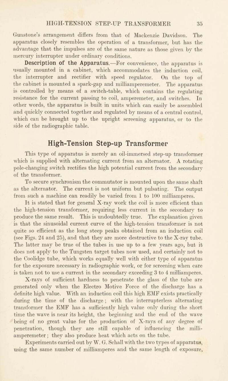 Gunstone’s arrangement differs from that of Mackenzie Davidson. The apparatus closely resembles the operation of a transformer, but has the advantage that the impulses are of the same nature as those given by the mercury interrupter under ordinary conditions. Description of the Apparatus.—For convenience, the apparatus is usually mounted in a cabinet, which accommodates the induction coil, the interrupter and rectifier with speed regulator. On the top of the cabinet is mounted a spark-gap and milliamperemeter. The apparatus is controlled by means of a switch-table, which contains the regulating resistance for the current passing to coil, amperemeter, and switches. In other words, the apparatus is built in units which can easily be assembled and quickly connected together and regulated by means of a central control, which can be brought up to the upright screening apparatus, or to the side of the radiographic table. High-Tension Step-up Transformer This type of apparatus is merely an oil-immersed step-up transformer which is supplied with alternating current from an alternator. A rotating pole-changing switch rectifies the high potential current from the secondary of the transformer. To secure synchronism the commutator is mounted upon the same shaft as the alternator. The current is not uniform but pulsating. The output from such a machine can readily be varied from 1 to 100 milliamperes. It is stated that for general X-ray work the coil is more efficient than the high-tension transformer, requiring less current in the secondary to produce the same result. This is undoubtedly true. The explanation given is that the sinusoidal current curve of the high-tension transformer is not quite so efficient as the long steep peaks obtained from an induction coil (see Figs. 24 and 25), and that they are more destructive to the X-ray tube. The latter may be true of the tubes in use up to a few years ago, but it does not apply to the Tungsten target tubes now used, and certainly not to the Coolidge tube, which works equally well with either type of apparatus for the exposure necessary in radiographic work, or for screening when care is taken not to use a current in the secondary exceeding 3 to 4 milliamperes. X-rays of sufficient hardness to penetrate the glass of the tube are generated only when the Electro Motive Force of the discharge has a definite high value. With an induction coil this high EMF exists practically during the time of the discharge ; with the interrupterless alternating transformer the EMF has a sufficiently high value only during the short time the wave is near its height, the beginning and the end of the wave being of no great value for the production of X-rays of any degree of penetration, though they are still capable of influencing the milli¬ amperemeter ; they also produce heat which acts on the tube. Experiments carried out by W. G. Schall with the two types of apparatus, using the same number of milliamperes and the same length of exposure,