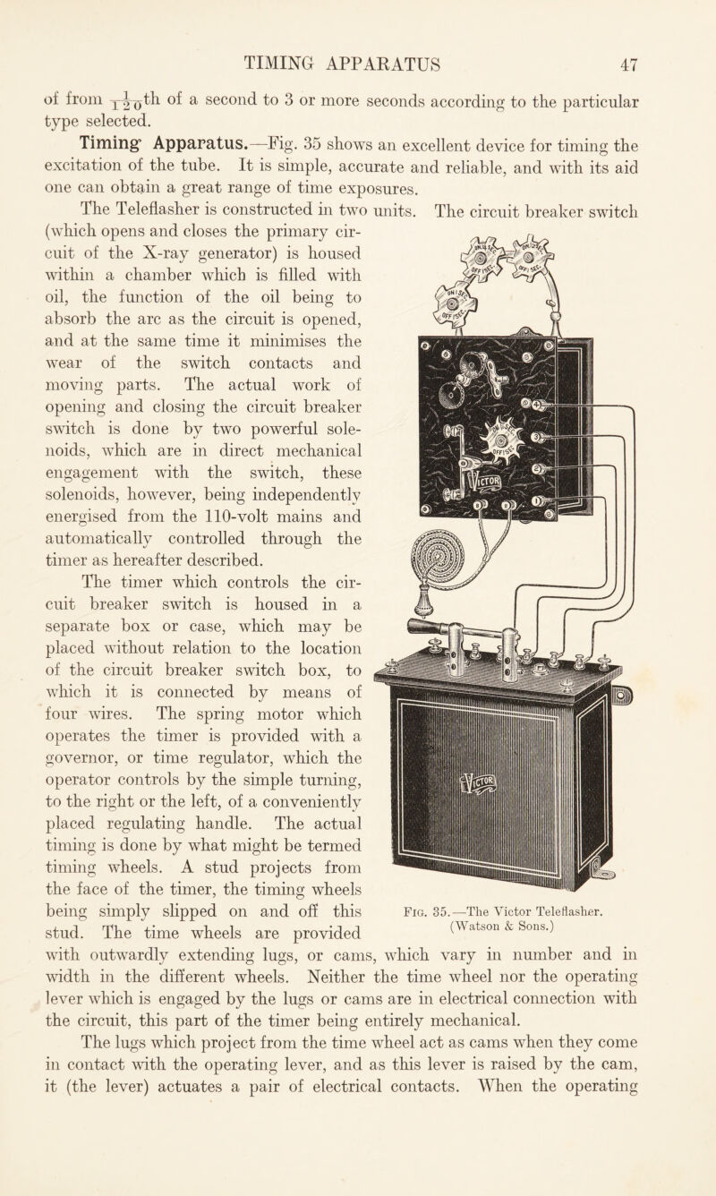 oi from xiu^h of a second to 3 or more seconds according to the particular type selected. Timing’ Apparatus.—Fig. 35 shows an excellent device for timing the excitation of the tube. It is simple, accurate and reliable, and with its aid one can obtain a great range of time exposures. The Teleflasher is constructed in two units. The circuit breaker switch (which opens and closes the primary cir¬ cuit of the X-ray generator) is housed within a chamber which is filled with oil, the function of the oil being to absorb the arc as the circuit is opened, and at the same time it minimises the wear of the switch contacts and moving parts. The actual work of opening and closing the circuit breaker switch is done by two powerful sole¬ noids, which are in direct mechanical engagement with the switch, these solenoids, however, being independently energised from the 110-volt mains and automatically controlled through the timer as hereafter described. The timer which controls the cir¬ cuit breaker switch is housed in a separate box or case, which may be placed without relation to the location of the circuit breaker switch box, to which it is connected by means of four wires. The spring motor which operates the timer is provided with a governor, or time regulator, which the operator controls by the simple turning, to the right or the left, of a conveniently placed regulating handle. The actual timing is done by what might be termed timing wheels. A stud projects from the face of the timer, the timing wheels being simply slipped on and off this Fig. 35. —The Victor Telefiasher. stud. The time wheels are provided (Watson & Sons.) with outwardly extending lugs, or cams, which vary in number and in width in the different wheels. Neither the time wheel nor the operating lever which is engaged by the lugs or cams are in electrical connection with the circuit, this part of the timer being entirely mechanical. The lugs which project from the time wheel act as cams when they come in contact with the operating lever, and as this lever is raised by the cam, it (the lever) actuates a pair of electrical contacts. When the operating