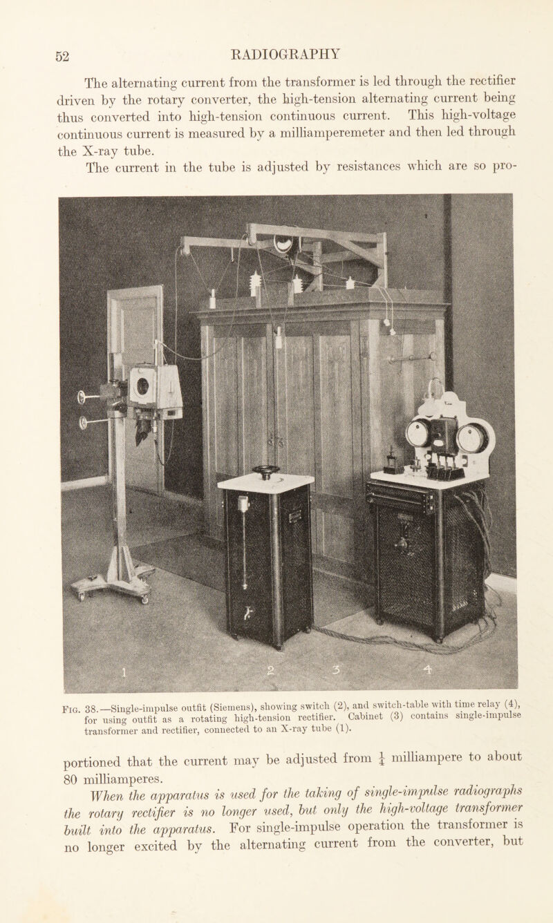 The alternating current from the transformer is led through the rectifier driven by the rotary converter, the high-tension alternating current being thus converted into high-tension continuous current. This high-voltage continuous current is measured by a milliamperemeter and then led through the X-ray tube. The current in the tube is adjusted by resistances which are so pro- Fig> 38.-Single-impulse outfit (Siemens), showing switch (2), and switch-table with time relay (4), for using outfit as a rotating high-tension rectifier. Cabinet (3) contains single-impulse transformer and rectifier, connected to an X-ray tube (1). portioned that the current may be adjusted from | milliampere to about 80 milliamperes. When the apparatus is used for the taking of single-impulse radiographs the rotary rectifier is no longer used, hut only the high-voltage transformer built into the apparatus. For single-impulse operation the transformer is no longer excited by the alternating current from the converter, but