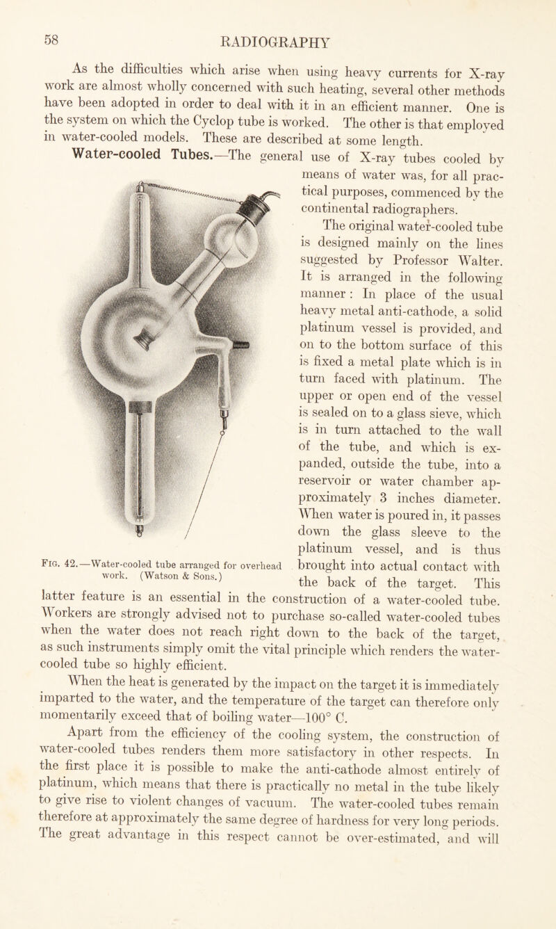 As the difficulties which arise when using heavy currents for X-ray work are almost wholly concerned with such heating, several other methods have been adopted m order to deal with it in an efficient manner. One is the system on which the Cyclop tube is worked. The other is that employed m water-cooled models. These are described at some length. Water-cooled Tubes.—The general use of X-ray tubes cooled by means of water wras, for all prac¬ tical purposes, commenced by the continental radiographers. The original water-cooled tube is designed mainly on the lines suggested by Professor Walter. It is arranged in the following manner: In place of the usual heavy metal anti-cathode, a solid platinum vessel is provided, and on to the bottom surface of this is fixed a metal plate which is in turn faced with platinum. The upper or open end of the vessel is sealed on to a glass sieve, which is in turn attached to the wall of the tube, and which is ex¬ panded, outside the tube, into a reservoir or water chamber ap¬ proximately 3 inches diameter. When water is poured in, it passes down the glass sleeve to the platinum vessel, and is thus brought into actual contact with Fig. 42. -Water-cooled tube arranged for overhead work. (Watson & Sons.) the back of the target. This latter feature is an essential in the construction of a water-cooled tube Workers are strongly advised not to purchase so-called water-cooled tubes when the water does not reach right down to the back of the target, as such instruments simply omit the vital principle which renders the water- cooled tube so highly efficient. When the heat is generated by the impact on the target it is immediately imparted to the water, and the temperature of the target can therefore only momentarily exceed that of boiling water—100° C. Apart from the efficiency of the cooling system, the construction of water-cooled tubes renders them more satisfactory in other respects. In the first place it is possible to make the anti-cathode almost entirely of platinum, which means that there is practically no metal in the tube likely to give rise to violent changes of vacuum. The water-cooled tubes remain therefore at approximately the same degree of hardness for very long periods. The great advantage in this respect cannot be over-estimated, and will