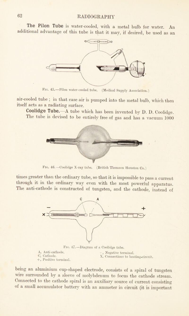 The Pilon Tube is water-cooled, with a metal bulb for water. An additional advantage of this tube is that it may, if desired, be used as an air-cooled tube ; in that case air is pumped into the metal bulb, which then itself acts as a radiating surface. Coolidge Tube.- A tube which has been invented by D. D. Coolidge. The tube is devised to be entirely free of gas and has a vacuum 1000 Fig. 46.—Coolidge X-ray tube. (British Thomson Houston Co.) times greater than the ordinary tube, so that it is impossible to pass a current through it in the ordinary way even with the most powerful apparatus. The anti-cathode is constructed of tungsten, and the cathode, instead of c A Fig. 47.—Diagram of a Coolidge tube. A, Anti-cathode. — } Negative terminal. C, Cathode. X, Connections to heating.circuit. + , Positive terminal. being an aluminium cup-shaped electrode, consists of a spiral of tungsten wire surrounded by a sleeve of molybdenum to focus the cathode stream. Connected to the cathode spiral is an auxiliary source of current consisting of a small accumulator battery with an ammeter in circuit (it is important