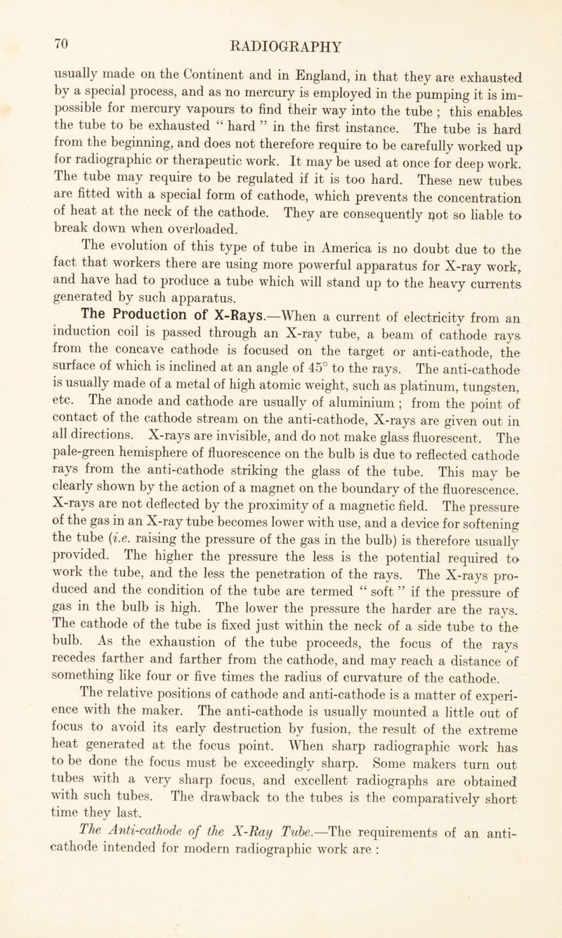 usually made on the Continent and in England, in that they are exhausted by a special process, and as no mercury is employed in the pumping it is im¬ possible for mercury vapours to find their way into the tube ; this enables the tube to be exhausted hard in the first instance. The tube is hard from the beginning, and does not therefore require to be carefully worked up for ladiographic or therapeutic work. It may be used at once for deep work. The tube may require to be regulated if it is too hard. These new tubes aie fitted with a special form of cathode, which prevents the concentration of heat at the neck of the cathode. They are consequently pot so liable to break down when overloaded. The evolution of this type of tube in America is no doubt due to the fact that workers there are using more powerful apparatus for X-ray work, and have had to produce a tube which will stand up to the heavy currents generated by such apparatus. The Production of X-Rays.—When a current of electricitv from an induction coil is passed through an X-ray tube, a beam of cathode rays from the concave cathode is focused on the target or anti-cathode, the surface of which is inclined at an angle of 45° to the rays. The anti-cathode is usually made of a metal of high atomic weight, such as platinum, tungsten, etc. The anode and cathode are usually of aluminium ; from the point of contact of the cathode stream on the anti-cathode, X-rays are given out in all directions. X-rays are invisible, and do not make glass fluorescent. The pale-green hemisphere of fluorescence on the bulb is due to reflected cathode rays from the anti-cathode striking the glass of the tube. This may be clearly shown by the action of a magnet on the boundary of the fluorescence. X-rays are not deflected by the proximity of a magnetic field. The pressure of the gas in an X-ray tube becomes lower with use, and a device for softening the tube (i.e. raising the pressure of the gas in the bulb) is therefore usually provided. The higher the pressure the less is the potential required to work the tube, and the less the penetration of the rays. The X-rays pro¬ duced and the condition of the tube are termed “ soft5 5 if the pressure of gas in the bulb is high. The lower the pressure the harder are the rays. The cathode of the tube is fixed just within the neck of a side tube to the bulb. As the exhaustion of the tube proceeds, the focus of the rays recedes farther and farther from the cathode, and may reach a distance of something like four or five times the radius of curvature of the cathode. The relative positions of cathode and anti-cathode is a matter of experi¬ ence with the maker. The anti-cathode is usually mounted a little out of focus to avoid its early destruction by fusion, the result of the extreme heat generated at the focus point. When sharp radiographic work has to be done the focus must be exceedingly sharp. Some makers turn out tubes with a very sharp focus, and excellent radiographs are obtained with such tubes. The drawback to the tubes is the comparatively short time they last. The Anti-cathode of the X-Ray Tube.—The requirements of an anti¬ cathode intended for modern radiographic work are :