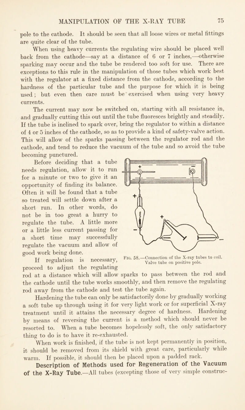 pole to the cathode. It should be seen that all loose wires or metal fittings are quite clear of the tube. When using heavy currents the regulating wire should be placed well back from the cathode—say at a distance of 6 or 7 inches,—otherwise sparking may occur and the tube be rendered too soft for use. There are exceptions to this rule in the manipulation of those tubes which work best with the regulator at a fixed distance from the cathode, according to the hardness of the particular tube and the purpose for which it is being used; but even then care must be exercised when using very heavy currents. The current may now be switched on, starting with all resistance in, and gradually cutting this out until the tube fluoresces brightly and steadily. If the tube is inclined to spark over, bring the regulator to within a distance of 4 or 5 inches of the cathode, so as to provide a kind of safety-valve action. This will allow of the sparks passing between the regulator rod and the cathode, and tend to reduce the vacuum of the tube and so avoid the tube becoming punctured. Before deciding that a tube needs regulation, allow it to run for a minute or two to give it an opportunity of finding its balance. Often it will be found that a tube so treated will settle down after a short run. In other words, do not be in too great a hurry to regulate the tube. A little more or a little less current passing for a short time may successfully regulate the vacuum and allow of good work being done. If regulation is necessary, proceed to adjust the regulating rod at a distance which will allow sparks to pass between the rod and the cathode until the tube works smoothly, and then remove the regulating rod away from the cathode and test the tube again. Hardening the tube can only be satisfactorily done by gradually working a soft tube up through using it for very light work or for superficial X-ray treatment until it attains the necessary degree of hardness. Hardening by means of reversing the current is a method which should never be resorted to. When a tube becomes hopelessly soft, the only satisfactory thing to do is to have it re-exhausted. When work is finished, if the tube is not kept permanently in position, it should be removed from its shield with great care, particularly while warm. If possible, it should then be placed upon a padded rack. Description of Methods used for Regeneration of the Vacuum of the X-Ray Tube.—All tubes (excepting those of very simple construe-