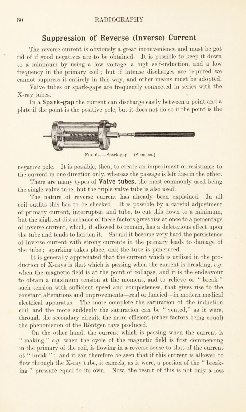 Suppression of Reverse (Inverse) Current The reverse current is obviously a great inconvenience and must be got rid of if good negatives are to be obtained. It is possible to keep it down to a minimum by using a low voltage, a high self-induction, and a low frequency in the primary coil ; but if intense discharges are required we cannot suppress it entirely in this way, and other means must be adopted. Valve tubes or spark-gaps are frequently connected in series with the X-ray tubes. « In a Spark-gap the current can discharge easily between a point and a plate if the point is the positive pole, but it does not do so if the point is the negative pole. It is possible, then, to create an impediment or resistance to the current in one direction only, whereas the passage is left free in the other. There are many types of Valve tubes, the most commonly used being the single valve tube, but the triple valve tube is also used. The nature of reverse current has already been explained. In all coil outfits this has to be checked. It is possible by a careful adjustment of primary current, interrupter, and tube, to cut this down to a minimum, but the slightest disturbance of these factors gives rise at once to a percentage of inverse current, which, if allowed to remain, has a deleterious effect upon the tube and tends to harden it. Should it become very hard the persistence of inverse current with strong currents in the primary leads to damage of the tube ; sparking takes place, and the tube is punctured. It is generally appreciated that the current which is utilised in the pro¬ duction of X-rays is that which is passing when the current is breaking, e.g. when the magnetic field is at the point of collapse, and it is the endeavour to obtain a maximum tension at the moment, and to relieve or “ break ” such tension with sufficient speed and completeness, that gives rise to the constant alterations and improvements—real or fancied—in modern medical electrical apparatus. The more complete the saturation of the induction coil, and the more suddenly the saturation can be £t vented,” as it were, through the secondary circuit, the more efficient (other factors being equal) the phenomenon of the Rontgen rays produced. On the other hand, the current which is passing when the current is “ making,” e.g. when the cycle of the magnetic field is first commencing in the primary of the coil, is flowing in a reverse sense to that of the current at “ break ” ; and it can therefore be seen that if this current is allowed to flow through the X-ray tube, it cancels, as it were, a portion of the “ break¬ ing ” pressure equal to its own. Now, the result of this is not only a loss