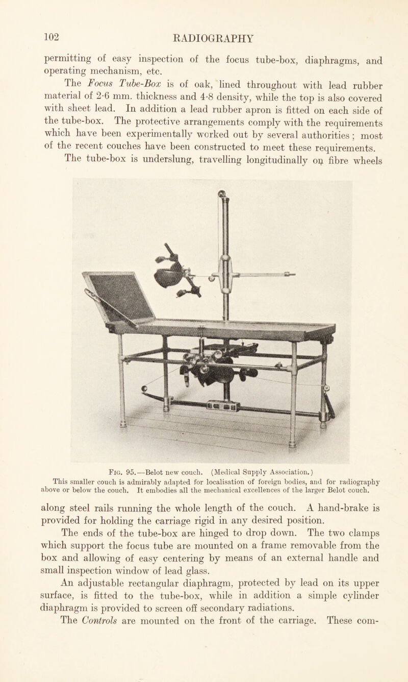 permitting of easy inspection of the focus tube-box, diaphragms, and operating mechanism, etc. The Focus Tube-Box is of oak, lined throughout with lead rubber material of 2*6 mm. thickness and 4-8 density, while the top is also covered with sheet lead. In addition a lead rubber apron is fitted on each side of the tube-box. The protective arrangements comply with the requirements which have been experimentally worked out by several authorities ; most of the recent couches have been constructed to meet these requirements. The tube-box is underslung, travelling longitudinally op fibre wheels Fig. 95.—Belot new concli. (Medical Supply Association.) This smaller couch is admirably adapted for localisation of foreign bodies, and for radiography above or below the couch. It embodies all the mechanical excellences of the larger Belot couch. along steel rails running the whole length of the couch. A hand-brake is provided for holding the carriage rigid in any desired position. The ends of the tube-box are hinged to drop down. The two clamps which support the focus tube are mounted on a frame removable from the box and allowing of easy centering by means of an external handle and small inspection window of lead glass. An adjustable rectangular diaphragm, protected by lead on its upper surface, is fitted to the tube-box, while in addition a simple cylinder diaphragm is provided to screen off secondary radiations. The Controls are mounted on the front of the carriage. These com-