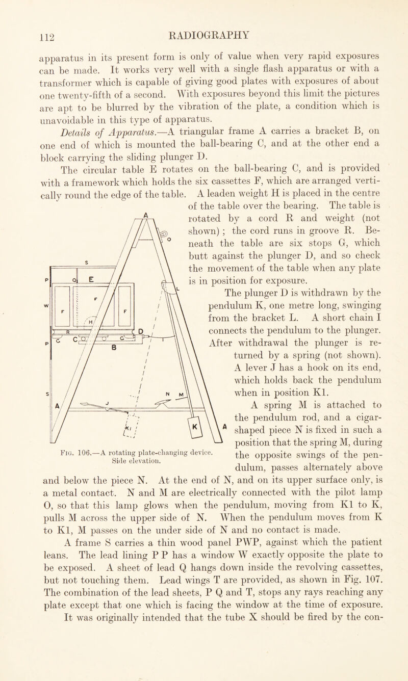 apparatus in its present form is only of value when very rapid exposures can be made. It works very well with a single flash apparatus or with a transformer which is capable of giving good plates with exposures of about one twenty-fifth of a second. With exposures beyond this limit the pictures are apt to be blurred by the vibration of the plate, a condition which is unavoidable in this type of apparatus. Details of Apparatus.—A triangular frame A carries a bracket B, on one end of which is mounted the ball-bearing C, and at the other end a block carrying the sliding plunger D. The circular table E rotates on the ball-bearing C, and is provided with a framework which holds the six cassettes F, which are arranged verti¬ cally round the edge of the table. A leaden weight H is placed in the centre of the table over the bearing. The table is rotated by a cord R and weight (not shown) ; the cord runs in groove R. Be¬ neath the table are six stops G, which butt against the plunger D, and so check the movement of the table when any plate is in position for exposure. The plunger D is withdrawn by the pendulum K, one metre long, swinging from the bracket L. A short chain I connects the pendulum to the plunger. After withdrawal the plunger is re¬ turned by a spring (not shown). A lever J has a hook on its end, which holds back the pendulum when in position Kl. A spring M is attached to the pendulum rod, and a cigar¬ shaped piece N is fixed in such a position that the spring M, during the opposite swings of the pen¬ dulum, passes alternately above and below the piece N. At the end of N, and on its upper surface only, is a metal contact. N and M are electrically connected with the pilot lamp 0, so that this lamp glows when the pendulum, moving from Kl to K, pulls M across the upper side of N. When the pendulum moves from K to Kl, M passes on the under side of N and no contact is made. A frame S carries a thin wood panel PWP, against which the patient leans. The lead lining P P has a window W exactly opposite the plate to be exposed. A sheet of lead Q hangs down inside the revolving cassettes, but not touching them. Lead wings T are provided, as shown in Fig. 107. The combination of the lead sheets, P Q and T, stops any rays reaching any plate except that one which is facing the window at the time of exposure. It was originally intended that the tube X should be fired by the con- Fig. 106.—A rotating plate-changing device. Side elevation.