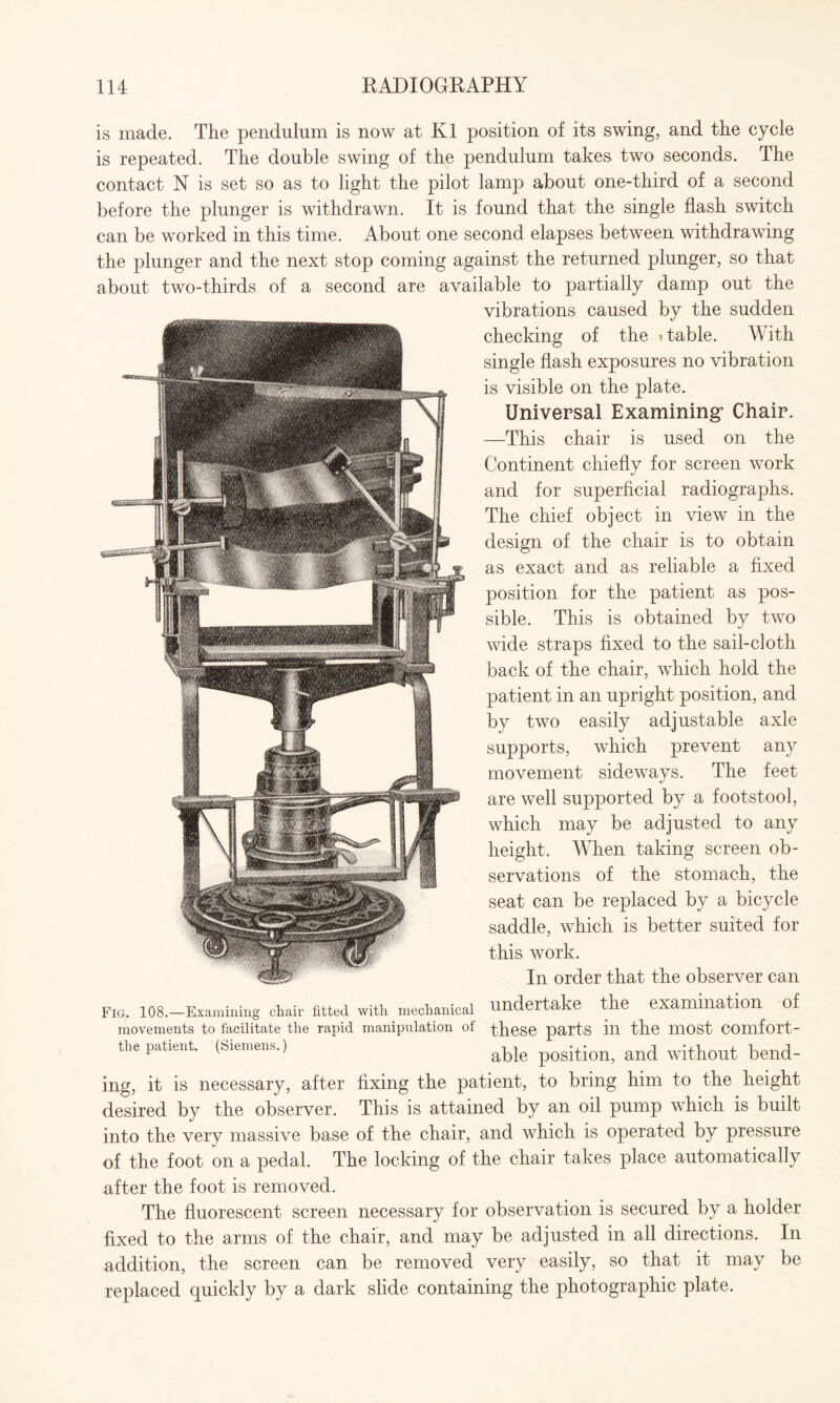 is made. The pendulum is now at K1 position of its swing, and the cycle is repeated. The double swing of the pendulum takes two seconds. The contact N is set so as to light the pilot lamp about one-third of a second before the plunger is withdrawn. It is found that the single flash switch can be worked in this time. About one second elapses between withdrawing the plunger and the next stop coming against the returned plunger, so that about two-thirds of a second are available to partially damp out the vibrations caused by the sudden checking of the i table. With single flash exposures no vibration is visible on the plate. Universal Examining* Chair. —This chair is used on the Continent chiefly for screen work and for superficial radiographs. The chief object in view in the design of the chair is to obtain as exact and as reliable a fixed position for the patient as pos¬ sible. This is obtained by two wide straps fixed to the sail-cloth back of the chair, which hold the patient in an upright position, and by two easily adjustable axle supports, which prevent any movement sideways. The feet are well supported by a footstool, which may be adjusted to any height. When taking screen ob¬ servations of the stomach, the seat can be replaced by a bicycle saddle, which is better suited for this work. In order that the observer can Fig. 108.—Examining chair fitted with mechanical undertake the examination of movements to facilitate the rapid manipulation of these parts ill the lUOSt COmfort- the patient. (Siemens.) able and without bend¬ ing, it is necessary, after fixing the patient, to bring him to the height desired by the observer. This is attained by an oil pump which is built into the very massive base of the chair, and which is operated by pressure of the foot on a pedal. The locking of the chair takes place automatically after the foot is removed. The fluorescent screen necessary for observation is secured by a holder fixed to the arms of the chair, and may be adjusted in all directions. In addition, the screen can be removed very easily, so that it may be replaced quickly by a dark slide containing the photographic plate.