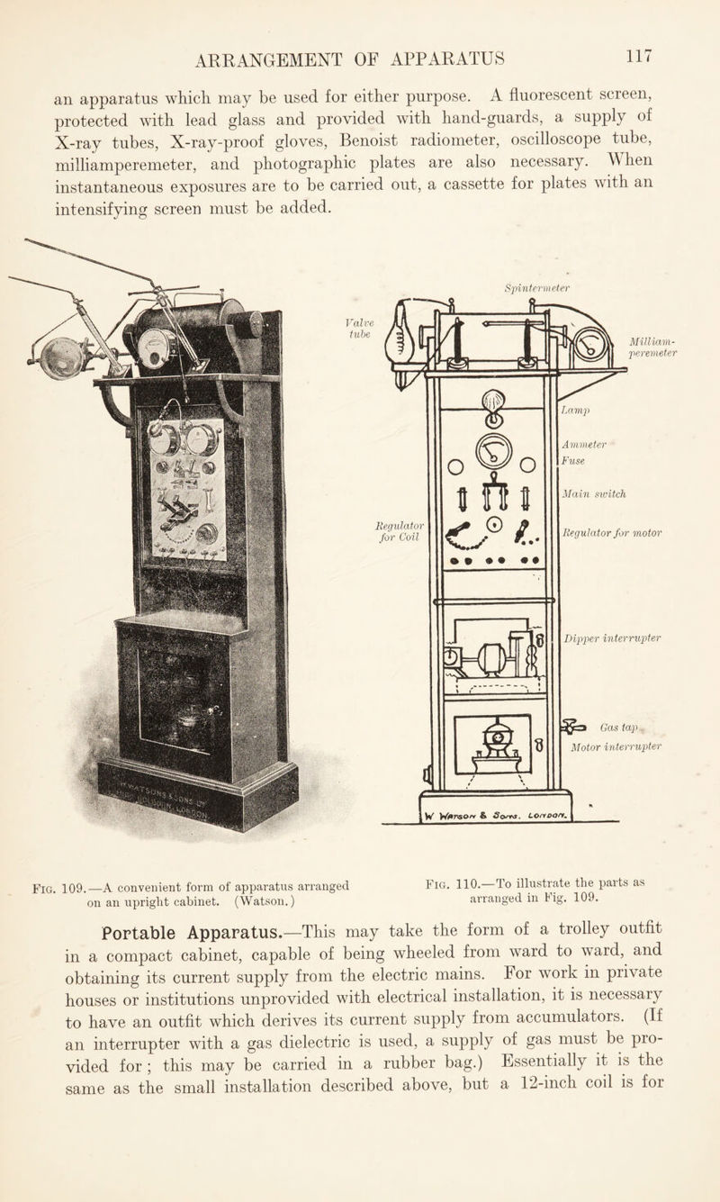 an apparatus which may be used for either purpose. A fluorescent screen, protected with lead glass and provided with hand-guards, a supply of X-ray tubes, X-ray-proof gloves, Benoist radiometer, oscilloscope tube, miiliamperemeter, and photographic plates are also necessary. M hen instantaneous exposures are to be carried out, a cassette for plates with an intensifying screen must be added. Spintermeter Regulator for Coil Milliam- peremeter O wo i n s c® ® • • • Sj ‘6 Ammeter Fuse Main sivitch Regulator for motor Dipper interrupter Gas tap . Motor interrupter W Wf*rson & .S'cvTrj. Lonpon. Fig 109.—A convenient form of apparatus arranged Fig. 110.—To illustrate the parts as on an upright cabinet. (Watson.) arranged in Fig. 109. Portable Apparatus.—This may take the form of a trolley outfit in a compact cabinet, capable of being wheeled from ward to ward, and obtaining its current supply from the electric mains. For work in private houses or institutions unprovided with electrical installation, it is necessary to have an outfit which derives its current supply from accumulators. (If an interrupter with a gas dielectric is used, a supply of gas must be pro¬ vided for ; this may be carried in a rubber bag.) Essentially it is the same as the small installation described above, but a 12-inch coil is for