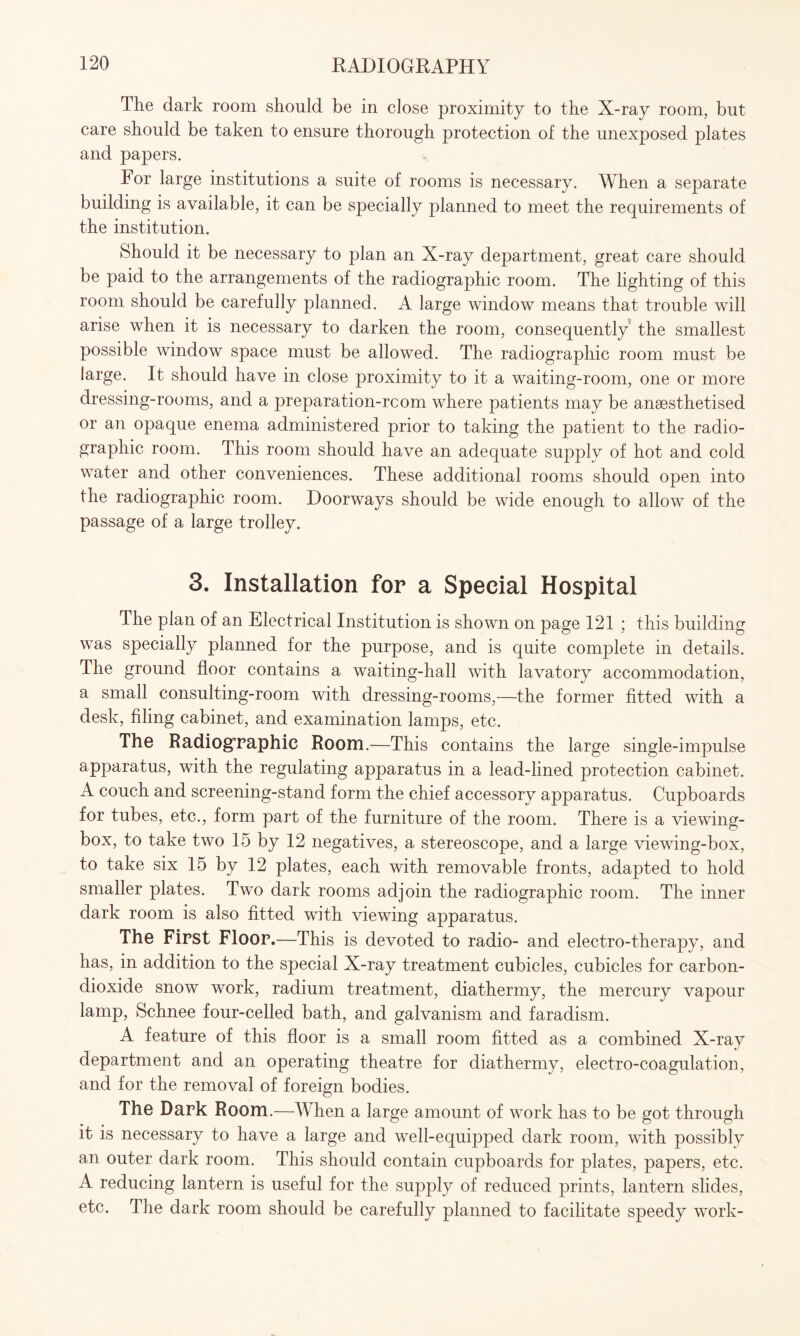 The dark room should be in close proximity to the X-ray room, but care should be taken to ensure thorough protection of the unexposed plates and papers. For large institutions a suite of rooms is necessary. When a separate building is available, it can be specially planned to meet the requirements of the institution. Should it be necessary to plan an X-ray department, great care should be paid to the arrangements of the radiographic room. The lighting of this room should be carefully planned. A large window means that trouble will arise when it is necessary to darken the room, consequently the smallest possible window space must be allowed. The radiographic room must be large. It should have in close proximity to it a waiting-room, one or more dressing-rooms, and a preparation-rcom where patients may be anaesthetised or an opaque enema administered prior to taking the patient to the radio- graphic room. This room should have an adequate supply of hot and cold water and other conveniences. These additional rooms should open into the radiographic room. Doorways should be wide enough to allow of the passage of a large trolley. 3. Installation for a Special Hospital The plan of an Electrical Institution is shown on page 121 ; this building was specially planned for the purpose, and is quite complete in details. The ground floor contains a waiting-hall with lavatory accommodation, a small consulting-room with dressing-rooms,—the former fitted with a desk, filing cabinet, and examination lamps, etc. The Radiographic Room.—This contains the large single-impulse apparatus, with the regulating apparatus in a lead-lined protection cabinet. A couch and screening-stand form the chief accessory apparatus. Cupboards for tubes, etc., form part of the furniture of the room. There is a viewing- box, to take two 15 by 12 negatives, a stereoscope, and a large viewing-box, to take six 15 by 12 plates, each with removable fronts, adapted to hold smaller plates. Two dark rooms adjoin the radiographic room. The inner dark room is also fitted with viewing apparatus. The First Floor.—This is devoted to radio- and electro-therapy, and has, in addition to the special X-ray treatment cubicles, cubicles for carbon- dioxide snow work, radium treatment, diathermy, the mercury vapour lamp, Schnee four-celled bath, and galvanism and faradism. A feature of this floor is a small room fitted as a combined X-ray department and an operating theatre for diathermy, electro-coagulation, and for the removal of foreign bodies. The Dark Room.—When a large amount of work has to be got through it is necessary to have a large and well-equipped dark room, with possibly an outer dark room. This should contain cupboards for plates, papers, etc. A reducing lantern is useful for the supply of reduced prints, lantern slides, etc. The dark room should be carefully planned to facilitate speedy work-