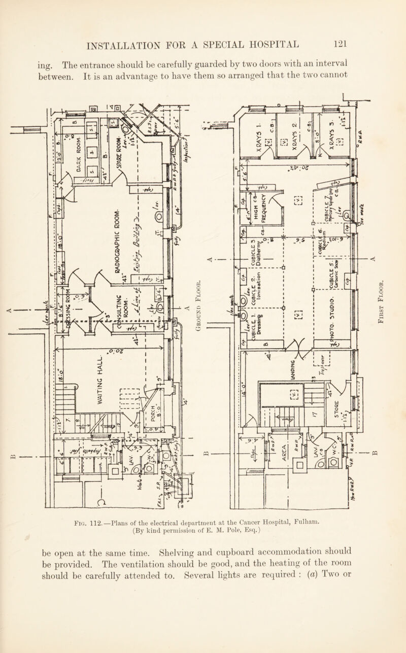 ing. The entrance should be carefully guarded by two doors with an interval between. It is an advantage to have them so arranged that the two cannot Fig. 112.—Plans of the electrical department at the Cancer Hospital, Fulham. (By kind permission of E. M. Pole, Esq.) be open at the same time. Shelving and cupboard accommodation should be provided. The ventilation should be good, and the heating of the room should be carefully attended to. Several lights are required : (a) Two or