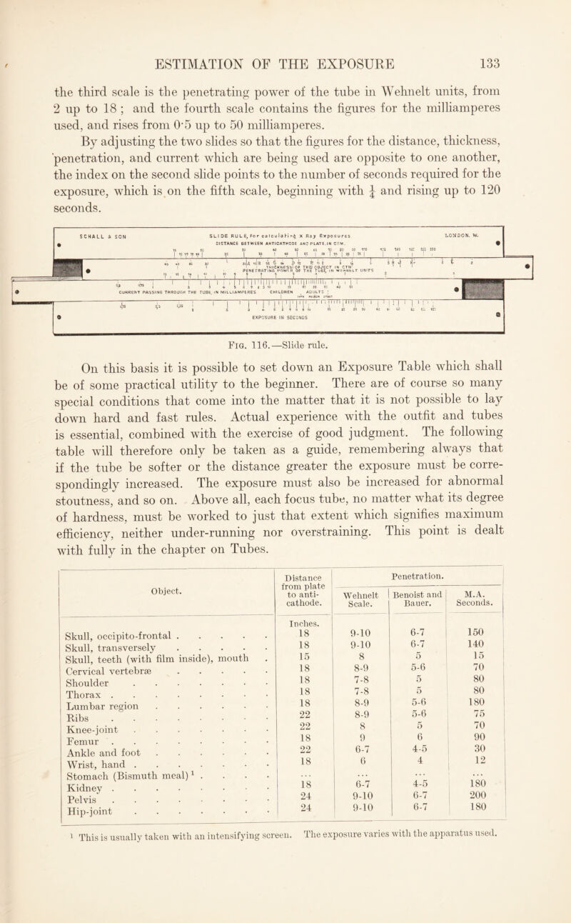 the third scale is the penetrating power of the tube in Wehnelt units, from 2 up to 18 ; and the fourth scale contains the figures for the milliamperes used, and rises from 0*5 up to 50 milliamperes. By adjusting the two slides so that the figures for the distance, thickness, penetration, and current which are being used are opposite to one another, the index on the second slide points to the number of seconds required for the exposure, which is on the fifth scale, beginning with J and rising up to 120 seconds. SCHALL SON SLIDE RULE, Forcalculahin^ X Ray Exposures DISTANCE BETWEEN ANTICATHODE ANC PLATE. IN CTW. LONDON. W. i T ' i iijs i i I i i i i riu 11mmi I a 3 * 5 fi * 8 3 10 CURRENT PASSING THROUGH THE TUBE. IN MILLIAMPERES CHILDREN zJa iJb 16 T 1* -b 12 B >9 E i 1 1HICKNESSI OF THEJOBJ'ECT IN _ PENETRATING POWER OF THE TUBE. IN W&HNtLT UNITS ft n 6 5 a ' J J L (OS I 1 I ! I '• I 1 I 1 I 1 l ' i 4- 5 C 7 H 9 10 EXPOSURE IN SECONDS I | M 1 lililllMIli I , l 15 23 25 30 ADULTS ; rnllN Mfoill* STOUT Fig. 116.—Slide rule. On this basis it is possible to set down an Exposure Table which shall be of some practical utility to the beginner. There are of course so many special conditions that come into the matter that it is not possible to lay down hard and fast rules. Actual experience with the outfit and tubes is essential, combined with the exercise of good judgment. The following table will therefore only be taken as a guide, remembering always that if the tube be softer or the distance greater the exposure must be corre¬ spondingly increased. The exposure must also be increased for abnormal stoutness, and so on. Above all, each focus tube, no matter what its degree of hardness, must be worked to just that extent which signifies maximum efficiency, neither under-running nor overstraining. This point is dealt with fully in the chapter on Tubes. Object. Skull, occipito-frontal .... Skull, transversely Skull, teeth (with film inside), mouth Cervical vertebrae .... Shoulder. Thorax. Lumbar region. Ribs. Knee-joint. Femur. Ankle and foot. Wrist, hand. Stomach (Bismuth meal)1 . Kidney . Pelvis. Hip-joint. 1 This is usually taken with an intensifying screen. Distance from plate 1 to anti¬ cathode. Penetration. Wehnelt Scale. Benoist and Bauer. M.A. Seconds. Inches. 18 9-10 6-7 150 18 9-10 6-7 140 15 8 5 15 18 8-9 5-6 70 18 7-8 5 80 18 7-8 5 80 18 8-9 5-6 180 22 8-9 5-6 75 22 8 5 70 18 9 6 90 22 6-7 4-5 30 18 6 4 12 | 18 6-7 4-5 180 24 9-10 6-7 200 24 9-10 6-7 180 The exposure varies with the apparatus used.