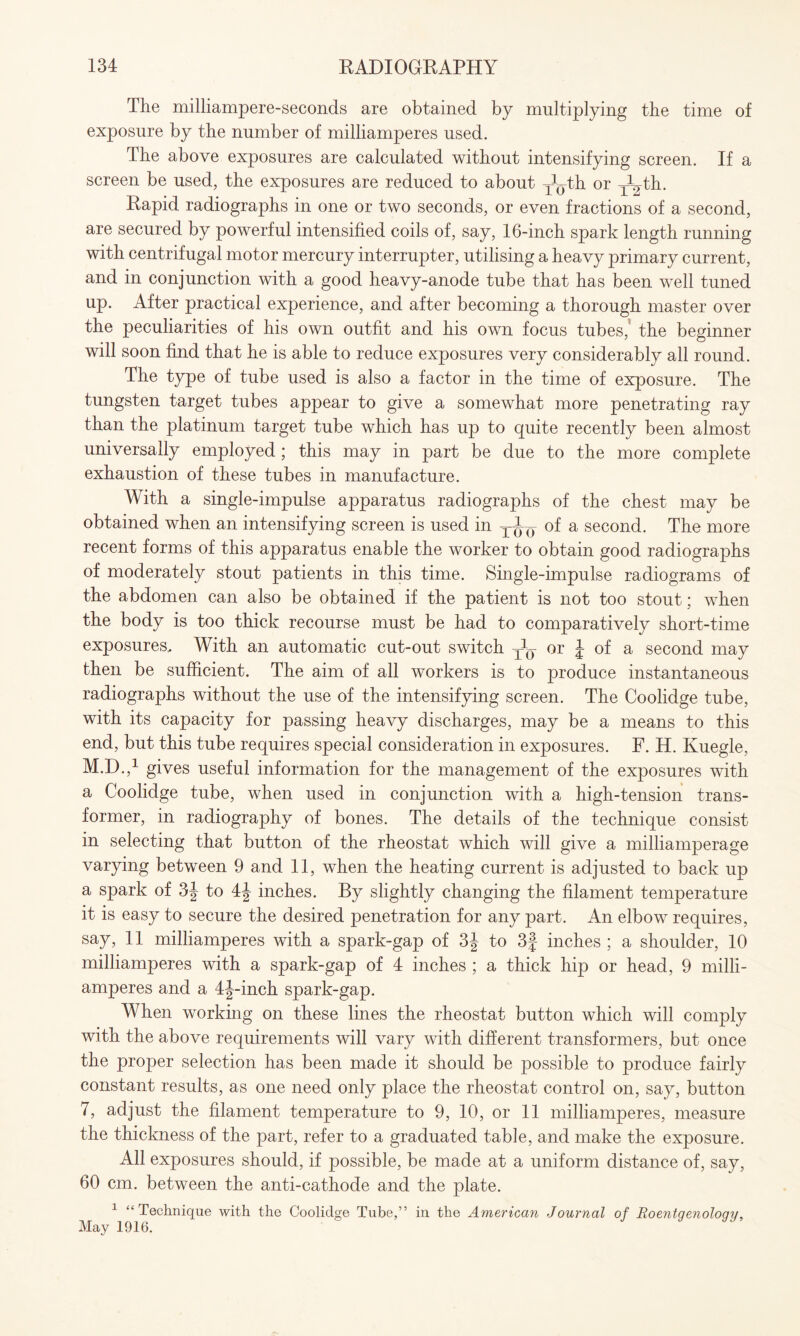 The milliampere-seconds are obtained by multiplying the time of exposure by the number of milliamperes used. The above exposures are calculated without intensifying screen. If a screen be used, the exposures are reduced to about y^th or TVth. Rapid radiographs in one or two seconds, or even fractions of a second, are secured by powerful intensified coils of, say, 16-inch spark length running with centrifugal motor mercury interrupter, utilising a heavy primary current, and in conjunction with a good heavy-anode tube that has been well tuned up. After practical experience, and after becoming a thorough master over the peculiarities of his own outfit and his own focus tubes,' the beginner will soon find that he is able to reduce exposures very considerably all round. The type of tube used is also a factor in the time of exposure. The tungsten target tubes appear to give a somewhat more penetrating ray than the platinum target tube which has up to quite recently been almost universally employed; this may in part be due to the more complete exhaustion of these tubes in manufacture. With a single-impulse apparatus radiographs of the chest may be obtained when an intensifying screen is used in of a second. The more recent forms of this apparatus enable the worker to obtain good radiographs of moderately stout patients in this time. Single-impulse radiograms of the abdomen can also be obtained if the patient is not too stout; when the body is too thick recourse must be had to comparatively short-time exposures.. With an automatic cut-out switch ^ or \ of a second may then be sufficient. The aim of all workers is to produce instantaneous radiographs without the use of the intensifying screen. The Coolidge tube, with its capacity for passing heavy discharges, may be a means to this end, but this tube requires special consideration in exposures. F. H. Kuegle, M.D.,1 gives useful information for the management of the exposures with a Coolidge tube, when used in conjunction with a high-tension trans¬ former, in radiography of bones. The details of the technique consist in selecting that button of the rheostat which will give a milliamperage varying between 9 and 11, when the heating current is adjusted to back up a spark of 3J to 4J inches. By slightly changing the filament temperature it is easy to secure the desired penetration for any part. An elbow requires, say, 11 milliamperes with a spark-gap of 3J to 3f inches ; a shoulder, 10 milliamperes with a spark-gap of 4 inches ; a thick hip or head, 9 milli¬ amperes and a 4J-inch spark-gap. When working on these lines the rheostat button which will comply with the above requirements will vary with different transformers, but once the proper selection has been made it should be possible to produce fairly constant results, as one need only place the rheostat control on, say, button 7, adjust the filament temperature to 9, 10, or 11 milliamperes, measure the thickness of the part, refer to a graduated table, and make the exposure. All exposures should, if possible, be made at a uniform distance of, say, 60 cm. between the anti-cathode and the plate. 1 “Technique with the Coolidge Tube,” in the American Journal of Roentqenoloqv, May 1916.