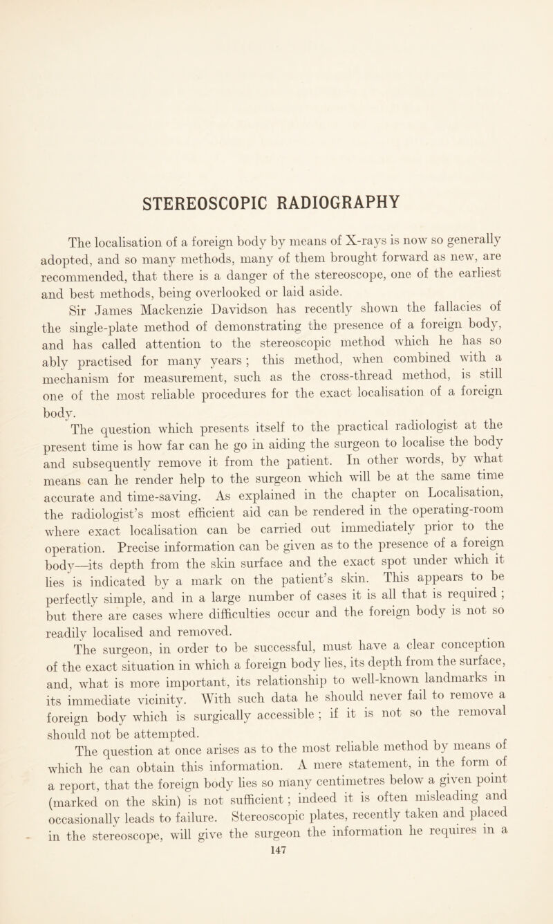 STEREOSCOPIC RADIOGRAPHY The localisation of a foreign body by means of X-rays is now so generally adopted, and so many methods, many of them brought forward as new, are recommended, that there is a danger of the stereoscope, one of the earliest and best methods, being overlooked or laid aside. Sir James Mackenzie Davidson has recently shown the fallacies of the single-plate method of demonstrating the presence of a foreign body, and has called attention to the stereoscopic method which he has so ably practised for many years ; this method, when combined with a mechanism for measurement, such as the cross-thread method, is still one of the most reliable procedures for the exact localisation of a foreign body. The question which presents itself to the practical radiologist at the present time is how far can he go in aiding the surgeon to localise the body and subsequently remove it from the patient. In other words, by what means can he render help to the surgeon which will be at the same time accurate and time-saving. As explained in the chapter on Localisation, the radiologist’s most efficient aid can be rendered in the operating-room where exact localisation can be carried out immediately prior to the operation. Precise information can be given as to the presence of a foreign bodv—its depth from the skin surface and the exact spot under which it lies is indicated by a mark on the patient s skin. This appears to be perfectly simple, and in a large number of cases it is all that is required , but there are cases where difficulties occur and the foreign body is not so readily localised and removed. The surgeon, in order to be successful, must have a clear conception of the exact situation in which a foreign body lies, its depth from the surface, and, what is more important, its relationship to well-known landmarks in its immediate vicinity. With such data he should never fail to remove a foreign body which is surgically accessible ; if it is not so the removal should not be attempted. The question at once arises as to the most reliable method by means or which he can obtain this information. A mere statement, in the form of a report, that the foreign body lies so many centimetres below a given point (marked on the skin) is not sufficient; indeed it is often misleading and occasionally leads to failure. Stereoscopic plates, recently taken and placed in the stereoscope, will give the surgeon the information he requires m a