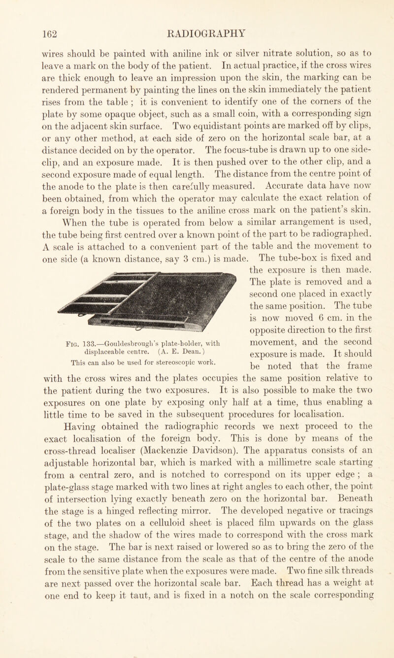 wires should be painted with aniline ink or silver nitrate solution, so as to leave a mark on the body of the patient. In actual practice, if the cross wires are thick enough to leave an impression upon the skin, the marking can be rendered permanent by painting the lines on the skin immediately the patient rises from the table ; it is convenient to identify one of the corners of the plate by some opaque object, such as a small coin, with a corresponding sign on the adjacent skin surface. Two equidistant points are marked off by clips, or any other method, at each side of zero on the horizontal scale bar, at a distance decided on by the operator. The focus-tube is drawn up to one side- clip, and an exposure made. It is then pushed over to the other clip, and a second exposure made of equal length. The distance from the centre point of the anode to the plate is then carefully measured. Accurate data have now been obtained, from which the operator may calculate the exact relation of a foreign body in the tissues to the aniline cross mark on the patient’s skin. When the tube is operated from below a similar arrangement is used, the tube being first centred over a known point of the part to be radiographed. A scale is attached to a convenient part of the table and the movement to one side (a known distance, say 3 cm.) is made. The tube-box is fixed and the exposure is then made. The plate is removed and a second one placed in exactly the same position. The tube is now moved 6 cm. in the opposite direction to the first movement, and the second exposure is made. It should be noted that the frame with the cross wires and the plates occupies the same position relative to the patient during the two exposures. It is also possible to make the two exposures on one plate by exposing only half at a time, thus enabling a little time to be saved in the subsequent procedures for localisation. Having obtained the radiographic records we next proceed to the exact localisation of the foreign body. This is done by means of the cross-thread localiser (Mackenzie Davidson). The apparatus consists of an adjustable horizontal bar, which is marked with a millimetre scale starting from a central zero, and is notched to correspond on its upper edge ; a plate-glass stage marked with two lines at right angles to each other, the point of intersection lying exactly beneath zero on the horizontal bar. Beneath the stage is a hinged reflecting mirror. The developed negative or tracings of the two plates on a celluloid sheet is placed film upwards on the glass stage, and the shadow of the wires made to correspond with the cross mark on the stage. The bar is next raised or lowered so as to bring the zero of the scale to the same distance from the scale as that of the centre of the anode from the sensitive plate when the exposures were made. Two fine silk threads are next passed over the horizontal scale bar. Each thread has a weight at one end to keep it taut, and is fixed in a notch on the scale corresponding Fig. 133.—Gouldesbrough’s plate-holder, with displaceable centre. (A. E. Dean.) This can also be used for stereoscopic work.