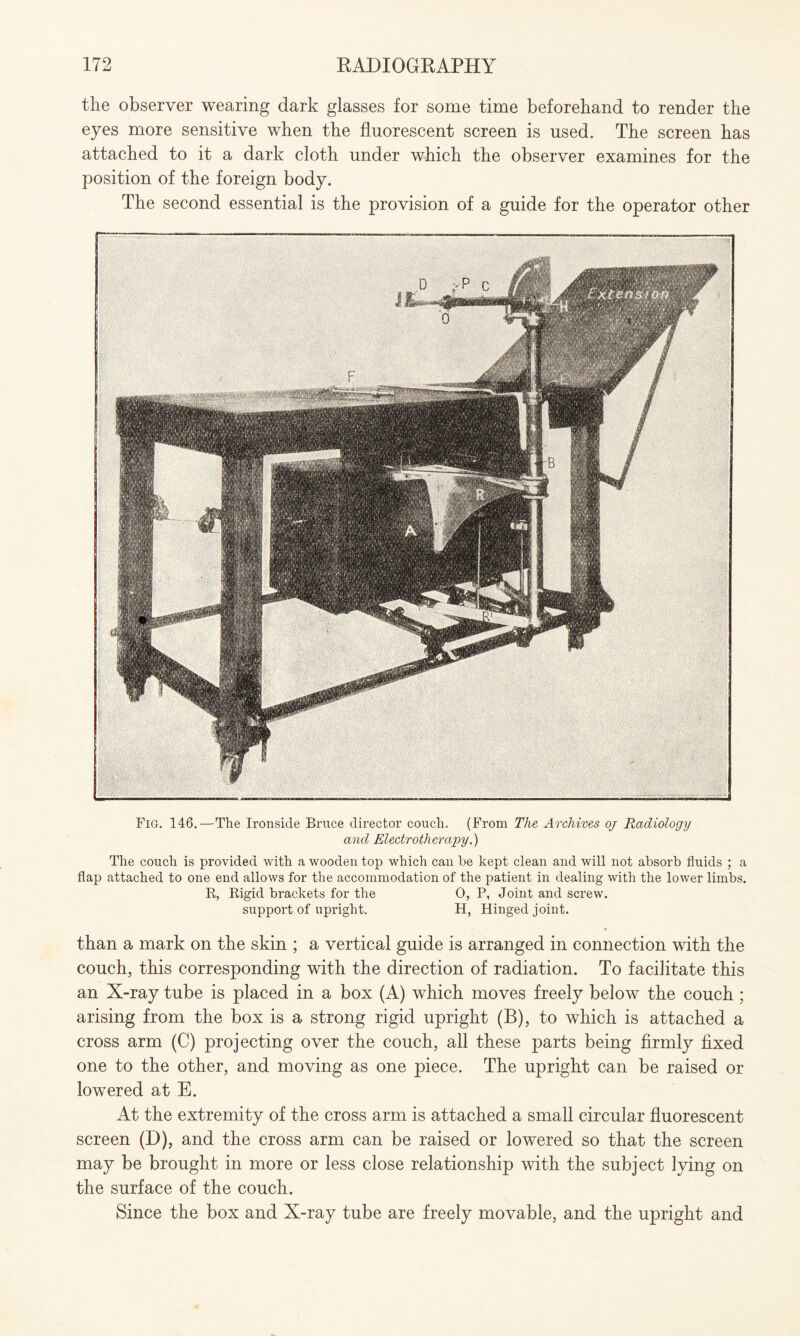 the observer wearing dark glasses for some time beforehand to render the eyes more sensitive when the fluorescent screen is used. The screen has attached to it a dark cloth under which the observer examines for the position of the foreign body. The second essential is the provision of a guide for the operator other Fig. 146.—The Ironside Bruce director couch. (From The Archives oj Radiology and Electrotherapy.) The couch is provided with a wooden top which cau be kept clean and will not absorb fluids ; a flap attached to one end allows for the accommodation of the patient in dealing with the lower limbs. R, Rigid brackets for the 0, P, Joint and screw, support of upright. H, Hinged joint. than a mark on the skin ; a vertical guide is arranged in connection with the couch, this corresponding with the direction of radiation. To facilitate this an X-ray tube is placed in a box (A) which moves freely below the couch ; arising from the box is a strong rigid upright (B), to which is attached a cross arm (C) projecting over the couch, all these parts being firmly fixed one to the other, and moving as one piece. The upright can be raised or lowered at E. At the extremity of the cross arm is attached a small circular fluorescent screen (D), and the cross arm can be raised or lowered so that the screen may be brought in more or less close relationship with the subject lying on the surface of the couch. Since the box and X-ray tube are freely movable, and the upright and