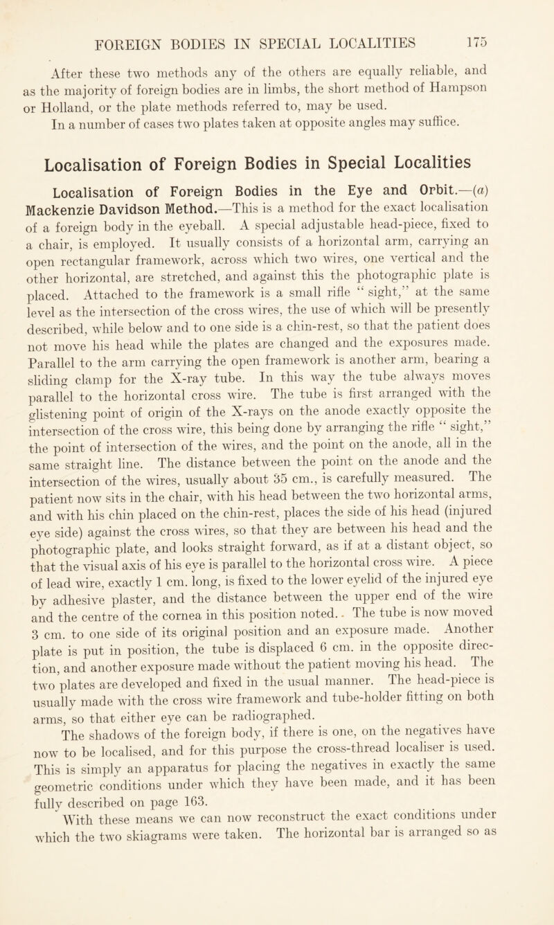 After these two methods any of the others are equally reliable, and as the majority of foreign bodies are in limbs, the short method of Hampson or Holland, or the plate methods referred to, may be used. In a number of cases two plates taken at opposite angles may suffice. Localisation of Foreign Bodies in Special Localities Localisation of Foreign Bodies in the Eye and Orbit.—(a) Mackenzie Davidson Method.—This is a method for the exact localisation of a foreign body in the eyeball. A special adjustable head-piece, fixed to a chair, is employed. It usually consists of a horizontal arm, carrying an open rectangular framework, across which two wires, one vertical and the other horizontal, are stretched, and against this the photographic plate is placed. Attached to the framework is a small rifle sight,'' at the same level as the intersection of the cross wires, the use of which will be presently described, while below and to one side is a chin-rest, so that the patient does not move his head while the plates are changed and the exposures made. Parallel to the arm carrying the open framework is another arm, bearing a sliding clamp for the X-ray tube. In this way the tube always moves parallel to the horizontal cross wire. The tube is first arranged with the glistening point of origin of the X-rays on the anode exactly opposite the intersection of the cross wire, this being done by arranging the rifle “ sight,” the point of intersection of the wires, and the point on the anode, all in the same straight line. The distance between the point on the anode and the intersection of the wires, usually about <35 cm., is carefully measured. The patient now sits in the chair, with his head between the two horizontal arms, and with his chin placed on the chin-rest, places the side of his head (injured eye side) against the cross wires, so that they are between his head and the photographic plate, and looks straight forward, as if at a distant object, so that the visual axis of his eye is parallel to the horizontal cross wire.. A piece of lead wire, exactly 1 cm. long, is fixed to the lower eyelid of the injured eye by adhesive plaster, and the distance between the upper end of the wire and the centre of the cornea in this position noted. - The tube is now moved 3 cm. to one side of its original position and an exposure made. . Another plate is put in position, the tube is displaced 6 cm. in the opposite direc¬ tion, and another exposure made without the patient moving his head. The two plates are developed and fixed in the usual manner. The head-piece is usually made with the cross wire framework and tube-holder fitting on both arms, so that either eye can be radiographed. The shadows of the foreign body, if there is one, on the negatives have now to be localised, and for this purpose the cross-thread localiser is used. This is simply an apparatus for placing the negatives in exactly the same geometric conditions under which they have been made, and it has been fully described on page 163.  With these means we can now reconstruct the exact conditions under which the two skiagrams were taken. The horizontal bar is arranged so as