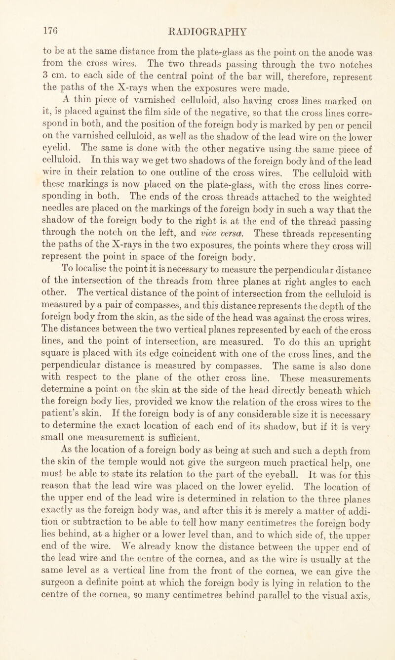 to be at the same distance from the plate-glass as the point on the anode was from the cross wires. The two threads passing through the two notches 3 cm. to each side of the central point of the bar will, therefore, represent the paths of the X-rays when the exposures were made. A thin piece of varnished celluloid, also having cross lines marked on it, is placed against the film side of the negative, so that the cross lines corre¬ spond in both, and the position of the foreign body is marked by pen or pencil on the varnished celluloid, as well as the shadow of the lead wire on the lower eyelid. The same is done with the other negative using .the same piece of celluloid. In this way we get two shadows of the foreign body hnd of the lead wire in their relation to one outline of the cross wires. The celluloid wdth these markings is now placed on the plate-glass, with the cross lines corre¬ sponding in both. The ends of the cross threads attached to the weighted needles are placed on the markings of the foreign body in such a way that the shadow of the foreign body to the right is at the end of the thread passing through the notch on the left, and vice versa). These threads representing the paths of the X-rays in the two exposures, the points where they cross will represent the point in space of the foreign body. To localise the point it is necessary to measure the perpendicular distance of the intersection of the threads from three planes at right angles to each other. The vertical distance of the point of intersection from the celluloid is measured by a pair of compasses, and this distance represents the depth of the foreign body from the skin, as the side of the head was against the cross wires. The distances between the two vertical planes represented by each of the cross lines, and the point of intersection, are measured. To do this an upright square is placed with its edge coincident with one of the cross lines, and the perpendicular distance is measured by compasses. The same is also done with respect to the plane of the other cross line. These measurements determine a point on the skin at the side of the head directly beneath which the foreign body lies, provided we know the relation of the cross wires to the patient’s skin. If the foreign body is of any considerable size it is necessary to determine the exact location of each end of its shadow, but if it is very small one measurement is sufficient. As the location of a foreign body as being at such and such a depth from the skin of the temple would not give the surgeon much practical help, one must be able to state its relation to the part of the eyeball. It was for this reason that the lead wire was placed on the lower eyelid. The location of the upper end of the lead wire is determined in relation to the three planes exactly as the foreign body was, and after this it is merely a matter of addi¬ tion or subtraction to be able to tell how many centimetres the foreign body lies behind, at a higher or a lower level than, and to which side of, the upper end of the wire. We already know the distance between the upper end of the lead wire and the centre of the cornea, and as the wire is usually at the same level as a vertical line from the front of the cornea, we can give the surgeon a definite point at which the foreign body is lying in relation to the centre of the cornea, so many centimetres behind parallel to the visual axis,