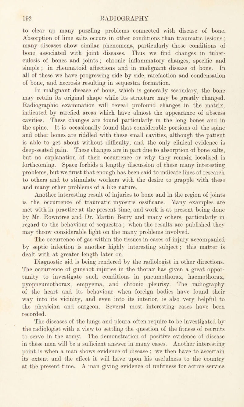 to clear up many puzzling problems connected with disease of bone. Absorption of lime salts occurs in other conditions than traumatic lesions ; many diseases show similar phenomena, particularly those conditions of bone associated with joint diseases. Thus we find changes in tuber¬ culosis of bones and joints ; chronic inflammatory changes, specific and simple ; in rheumatoid affections and in malignant disease of bone. In all of these we have progressing side by side, rarefaction and condensation of bone, and necrosis resulting in sequestra formation. In malignant disease of bone, which is generally secondary, the bone may retain its original shape while its structure may be greatly changed. Radiographic examination will reveal profound changes in the matrix, indicated by rarefied areas which have almost the appearance of abscess cavities. These changes are found particularly in the long bones and in the spine. It is occasionally found that considerable portions of the spine and other bones are riddled with these small cavities, although the patient is able to get about without difficulty, and the only clinical evidence is deep-seated pain. These changes are in part due to absorption of bone salts, but no explanation of their occurrence or why they remain localised is forthcoming. Space forbids a lengthy discussion of these many interesting problems, but we trust that enough has been said to indicate lines of research to others and to stimulate workers with the desire to grapple with these and many other problems of a like nature. Another interesting result of injuries to bone and in the region of joints is the occurrence of traumatic myositis ossificans. Many examples are met with in practice at the present time, and work is at present being done by Mr. Rowntree and Dr. Martin Berry and many others, particularly in regard to the behaviour of sequestra ; when the results are published they may throw considerable light on the many problems involved. The occurrence of gas within the tissues in cases of injury accompanied by septic infection is another highly interesting subject; this matter is dealt with at greater length later on. Diagnostic aid is being rendered by the radiologist in other directions. The occurrence of gunshot injuries in the thorax has given a great oppor¬ tunity to investigate such conditions in pneumothorax, haemothorax, pyopneumothorax, empyema, and chronic pleurisy. The radiography of the heart and its behaviour when foreign bodies have found their way into its vicinity, and even into its interior, is also very helpful to the physician and surgeon. Several most interesting cases have been recorded. The diseases of the lungs and pleura often require to be investigated by the radiologist with a view to settling the question of the fitness of recruits to serve in the army. The demonstration of positive evidence of disease in these men will be a sufficient answer in many cases. Another interesting point is when a man shows evidence of disease ; we then have to ascertain its extent and the effect it will have upon his usefulness to the country at the present time. A man giving evidence of unfitness for active service