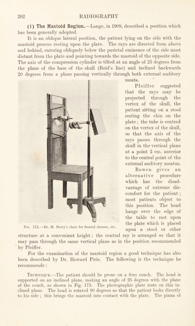 (1) The Mastoid Region.—Lange, in 1909, described a position which has been generally adopted. It is an oblique lateral position, the patient lying on the side with the mastoid process resting upon the plate. The rays are directed from above and behind, entering obliquely below the parietal eminence of the side most distant from the plate and pointing towards the mastoid of the opposite side. The axis of the compression cylinder is tilted at an angle of 25 degrees from the plane of the base of the skull (Reid’s line) and inclined backwards 20 degrees from a plane passing vertically through both external auditory meata. Pfeiffer suggested that the rays may be proj ected through the vertex of the skull, the patient sitting on a stool resting the chin on the plate ; the tube is centred on the vertex of the skull, so that the axis of the rays passes through the skull in the vertical plane at a point 2 cm. anterior to the central point of the external auditorv meatus. Bowen gives an alternative procedure which has the disad¬ vantage of extreme dis¬ comfort for the patient ; most patients object to this position. The head hangs over the edge of the table to rest upon the plate which is placed Fig. 172.—Dr. M. Berry’s chair for frontal sinuses, etc. . , upon a stool or other structure at a convenient height; the central ray is arranged so that it may pass through the same vertical plane as in the position recommended by Pfeiffer. For the examination of the mastoid region a good technique has also been described by Dr. Howard Pirie. The following is the technique he recommends : Technique.—The patient should lie prone on a firm couch. The head is supported on an inclined plane, making an angle of 25 degrees with the plane of the couch, as shown in Fig. 173. The photographic plate rests on this in¬ clined plane. The head is rotated 90 degrees so that the patient looks directly to his side ; this brings the mastoid into contact with the plate. The pinna of