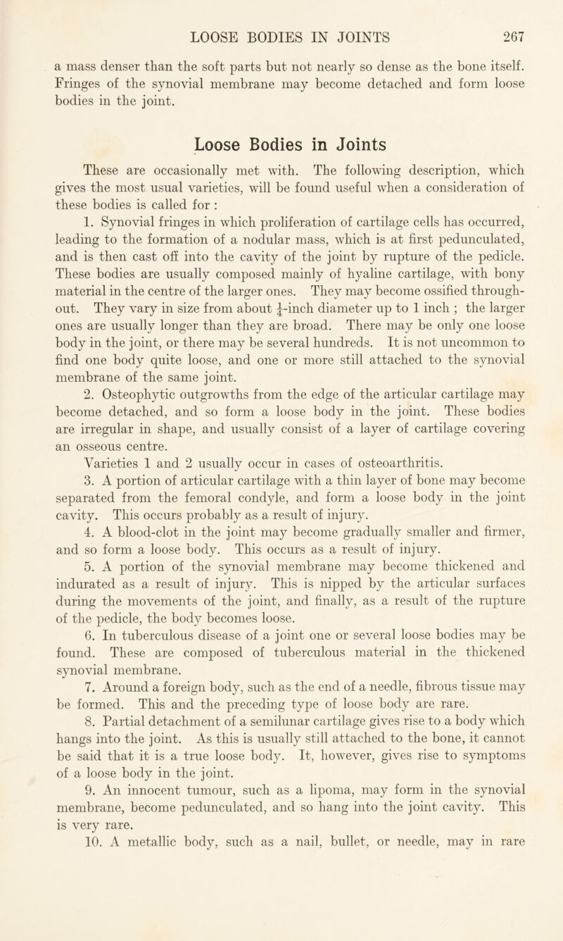 a mass denser than the soft parts but not nearly so dense as the bone itself. Fringes of the synovial membrane may become detached and form loose bodies in the joint. Loose Bodies in Joints These are occasionally met with. The following description, which gives the most usual varieties, will be found useful when a consideration of these bodies is called for : 1. Synovial fringes in which proliferation of cartilage cells has occurred, leading to the formation of a nodular mass, which is at first pedunculated, and is then cast off into the cavity of the joint by rupture of the pedicle. These bodies are usually composed mainly of hyaline cartilage, with bony material in the centre of the larger ones. They may become ossified through¬ out. They vary in size from about J-inch diameter up to 1 inch ; the larger ones are usually longer than they are broad. There may be only one loose body in the joint, or there may be several hundreds. It is not uncommon to find one body quite loose, and one or more still attached to the synovial membrane of the same joint. 2. Osteophytic outgrowths from the edge of the articular cartilage may become detached, and so form a loose body in the joint. These bodies are irregular in shape, and usually consist of a layer of cartilage covering an osseous centre. Varieties 1 and 2 usually occur in cases of osteoarthritis. 3. A portion of articular cartilage with a thin layer of bone may become separated from the femoral condyle, and form a loose body in the joint cavity. This occurs probably as a result of injury. 4. A blood-clot in the joint may become gradually smaller and firmer, and so form a loose body. This occurs as a result of injury. 5. A portion of the synovial membrane may become thickened and indurated as a result of injury. This is nipped by the articular surfaces during the movements of the joint, and finally, as a result of the rupture of the pedicle, the body becomes loose. 6. In tuberculous disease of a joint one or several loose bodies may be found. These are composed of tuberculous material in the thickened synovial membrane. 7. Around a foreign body, such as the end of a needle, fibrous tissue may be formed. This and the preceding type of loose body are rare. 8. Partial detachment of a semilunar cartilage gives rise to a body which hangs into the joint. As this is usually still attached to the bone, it cannot be said that it is a true loose body. It, however, gives rise to symptoms of a loose body in the joint. 9. An innocent tumour, such as a lipoma, may form in the synovial membrane, become pedunculated, and so hang into the joint cavity. This is very rare. 10. A metallic body, such as a nail, bullet, or needle, may in rare