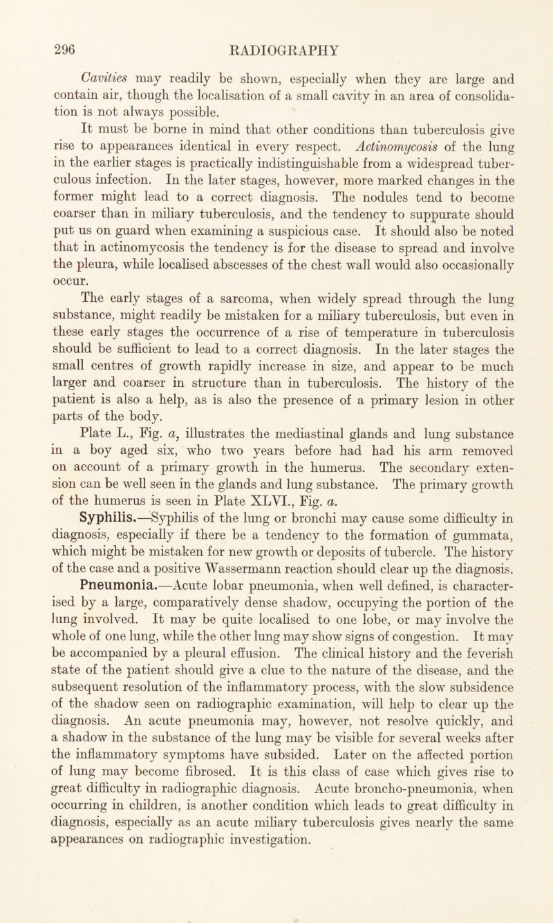 Cavities may readily be shown, especially when they are large and contain air, though the localisation of a small cavity in an area of consolida¬ tion is not always possible. It must be borne in mind that other conditions than tuberculosis give rise to appearances identical in every respect. Actinomycosis of the lung in the earlier stages is practically indistinguishable from a widespread tuber¬ culous infection. In the later stages, however, more marked changes in the former might lead to a correct diagnosis. The nodules tend to become coarser than in miliary tuberculosis, and the tendency to suppurate should put us on guard when examining a suspicious case. It should also be noted that in actinomycosis the tendency is for the disease to spread and involve the pleura, while localised abscesses of the chest wall would also occasionally occur. The early stages of a sarcoma, when widely spread through the lung substance, might readily be mistaken for a miliary tuberculosis, but even in these early stages the occurrence of a rise of temperature in tuberculosis should be sufficient to lead to a correct diagnosis. In the later stages the small centres of growth rapidly increase in size, and appear to be much larger and coarser in structure than in tuberculosis. The history of the patient is also a help, as is also the presence of a primary lesion in other parts of the body. Plate L., Fig. a, illustrates the mediastinal glands and lung substance in a boy aged six, who two years before had had his arm removed on account of a primary growth in the humerus. The secondary exten¬ sion can be well seen in the glands and lung substance. The primary growth of the humerus is seen in Plate XLVI., Fig. a. Syphilis.—Syphilis of the lung or bronchi may cause some difficulty in diagnosis, especially if there be a tendency to the formation of gummata, which might be mistaken for new growth or deposits of tubercle. The history of the case and a positive Wassermann reaction should clear up the diagnosis. Pneumonia.—Acute lobar pneumonia, when well defined, is character¬ ised by a large, comparatively dense shadow, occupying the portion of the lung involved. It may be quite localised to one lobe, or may involve the whole of one lung, while the other lung may show signs of congestion. It may be accompanied by a pleural effusion. The clinical history and the feverish state of the patient should give a clue to the nature of the disease, and the subsequent resolution of the inflammatory process, with the slow subsidence of the shadow seen on radiographic examination, will help to clear up the diagnosis. An acute pneumonia may, however, not resolve quickly, and a shadow in the substance of the lung may be visible for several weeks after the inflammatory symptoms have subsided. Later on the affected portion of lung may become fibrosed. It is this class of case which gives rise to great difficulty in radiographic diagnosis. Acute broncho-pneumonia, when occurring in children, is another condition which leads to great difficulty in diagnosis, especially as an acute miliary tuberculosis gives nearly the same appearances on radiographic investigation.