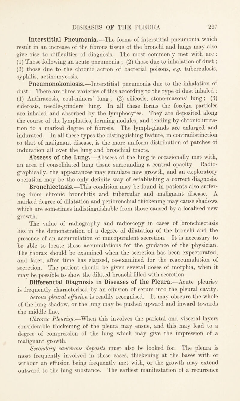 Interstitial Pneumonia.—The forms of interstitial pneumonia which result in an increase of the fibrous tissue of the bronchi and lungs may also give rise to difficulties of diagnosis. The most commonly met with are : (1) Those following an acute pneumonia ; (2) those due to inhalation of dust; (3) those due to the chronic action of bacterial poisons, e.g. tuberculosis, syphilis, actinomycosis. Pneumonokoniosis.—Interstitial pneumonia due to the inhalation of dust. There are three varieties of this according to the type of dust inhaled : (1) Anthracosis, coal-miners’ lung ; (2) silicosis, stone-masons’ lung ; (3) siderosis, needle-grinders’ lung. In all these forms the foreign particles are inhaled and absorbed by the lymphocytes. They are deposited along the course of the lymphatics, forming nodules, and tending by chronic irrita¬ tion to a marked degree of fibrosis. The lymph-glands are enlarged and indurated. In all these types the distinguishing feature, in contradistinction to that of malignant disease, is the more uniform distribution of patches of induration all over the lung and bronchial tracts. Abscess of the Lung.—Abscess of the lung is occasionally met with, an area of consolidated lung tissue surrounding a central opacity. Radio¬ graphically, the appearances may simulate new growth, and an exploratory operation may be the only definite way of establishing a correct diagnosis. Bronchiectasis.—This condition may be found in patients also suffer¬ ing from chronic bronchitis and tubercular and malignant disease. A marked degree of dilatation and peribronchial thickening may cause shadows which are sometimes indistinguishable from those caused by a localised new growth. The value of radiography and radioscopy in cases of bronchiectasis lies in the demonstration of a degree of dilatation of the bronchi and the presence of an accumulation of mucopurulent secretion. It is necessary to be able to locate these accumulations for the guidance of the physician. The thorax should be examined when the secretion has been expectorated, and later, after time has elapsed, re-examined for the reaccumulation of secretion. The patient should be given several doses of morphia, when it may be possible to show the dilated bronchi filled with secretion. Differential Diagnosis in Diseases of the Pleura.—Acute pleurisy is frequently characterised by an effusion of serum into the pleural cavity. Serous 'pleural effusion is readily recognised. It may obscure the whole of the lung shadow, or the lung may be pushed upward and inward towards the middle line. Chronic Pleurisy.—When this involves the parietal and visceral layers considerable thickening of the pleura may ensue, and this may lead to a degree of compression of the lung which may give the impression of a malignant growth. Secondary cancerous deposits must also be looked for. The pleura is most frequently involved in these cases, thickening at the bases with or without an effusion being frequently met with, or the growth may extend outward to the lung substance. The earliest manifestation of a recurrence