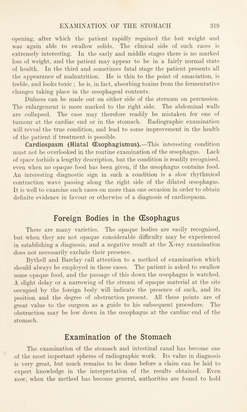 opening, after which the patient rapidly regained the lost weight and was again able to swallow solids. The clinical side of such cases is extremely interesting. In the early and middle stages there is no marked loss of weight, and the patient may appear to be in a fairly normal state of health. In the third and sometimes fatal stage the patient presents all the appearance of malnutrition. He is thin to the point of emaciation, is feeble, and looks toxic ; he is, in fact, absorbing toxins from the fermentative changes taking place in the oesophageal contents. Dulness can be made out on either side of the sternum on percussion. The enlargement is more marked to the right side. The abdominal walls are collapsed. The case may therefore readily be mistaken for one of tumour at the cardiac end or in the stomach. Radiographic examination will reveal the true condition, and lead to some improvement in the health of the patient if treatment is possible. Cardiospasm (Hiatal (Esophagismus).—This interesting condition must not be overlooked in the routine examination of the oesophagus. Lack of space forbids a lengthy description, but the condition is readily recognised, even when no opaque food has been given, if the oesophagus contains food. An interesting diagnostic sign in such a condition is a slow rhythmical contraction wave passing along the right side of the dilated oesophagus. It is well to examine such cases on more than one occasion in order to obtain definite evidence in favour or otherwise of a diagnosis of cardiospasm. Foreign Bodies in the (Esophagus There are many varieties. The opaque bodies are easily recognised, but when they are not opaque considerable difficulty may be experienced in establishing a diagnosis, and a negative result at the X-ray examination does not necessarily exclude their presence. Bythell and Barclay call attention to a method of examination which should always be employed in these cases. The patient is asked to swallow some opaque food, and the passage of this down the oesophagus is watched. A slight delay or a narrowing of the stream of opaque material at the site occupied by the foreign body will indicate the presence of such, and its position and the degree of obstruction present. All these points are of great value to the surgeon as a guide to his subsequent procedure. The obstruction may be low down in the oesophagus at the cardiac end of the stomach. Examination of the Stomach The examination of the stomach and intestinal canal has become one of the most important spheres of radiographic work. Its value in diagnosis is very great, but much remains to be done before a claim can be laid to expert knowledge in the interpretation of the results obtained. Even now, when the method has become general, authorities are found to hold