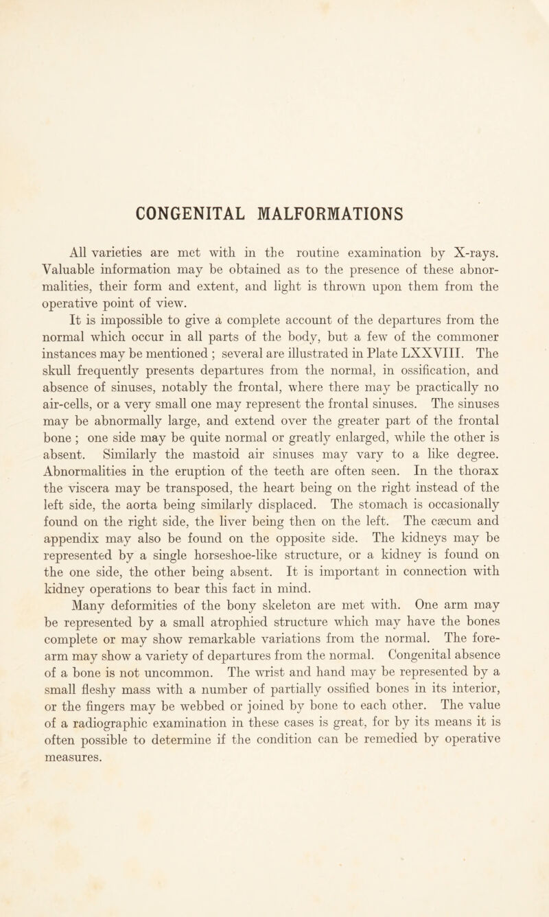 All varieties are met with in the routine examination by X-rays. Valuable information may be obtained as to the presence of these abnor¬ malities, their form and extent, and light is thrown upon them from the operative point of view. It is impossible to give a complete account of the departures from the normal which occur in all parts of the body, but a few of the commoner instances may be mentioned ; several are illustrated in Plate LXXVXII. The skull frequently presents departures from the normal, in ossification, and absence of sinuses, notably the frontal, where there may be practically no air-cells, or a very small one may represent the frontal sinuses. The sinuses may be abnormally large, and extend over the greater part of the frontal bone ; one side may be quite normal or greatly enlarged, while the other is absent. Similarly the mastoid air sinuses may vary to a like degree. Abnormalities in the eruption of the teeth are often seen. In the thorax the viscera may be transposed, the heart being on the right instead of the left side, the aorta being similarly displaced. The stomach is occasionally found on the right side, the liver being then on the left. The caecum and appendix may also be found on the opposite side. The kidneys may be represented by a single horseshoe-like structure, or a kidney is found on the one side, the other being absent. It is important in connection with kidney operations to bear this fact in mind. Many deformities of the bony skeleton are met with. One arm may be represented by a small atrophied structure which may have the bones complete or may show remarkable variations from the normal. The fore¬ arm may show a variety of departures from the normal. Congenital absence of a bone is not uncommon. The wrist and hand may be represented by a small fleshy mass with a number of partially ossified bones in its interior, or the fingers may be webbed or joined by bone to each other. The value of a radiographic examination in these cases is great, for by its means it is often possible to determine if the condition can be remedied by operative measures.