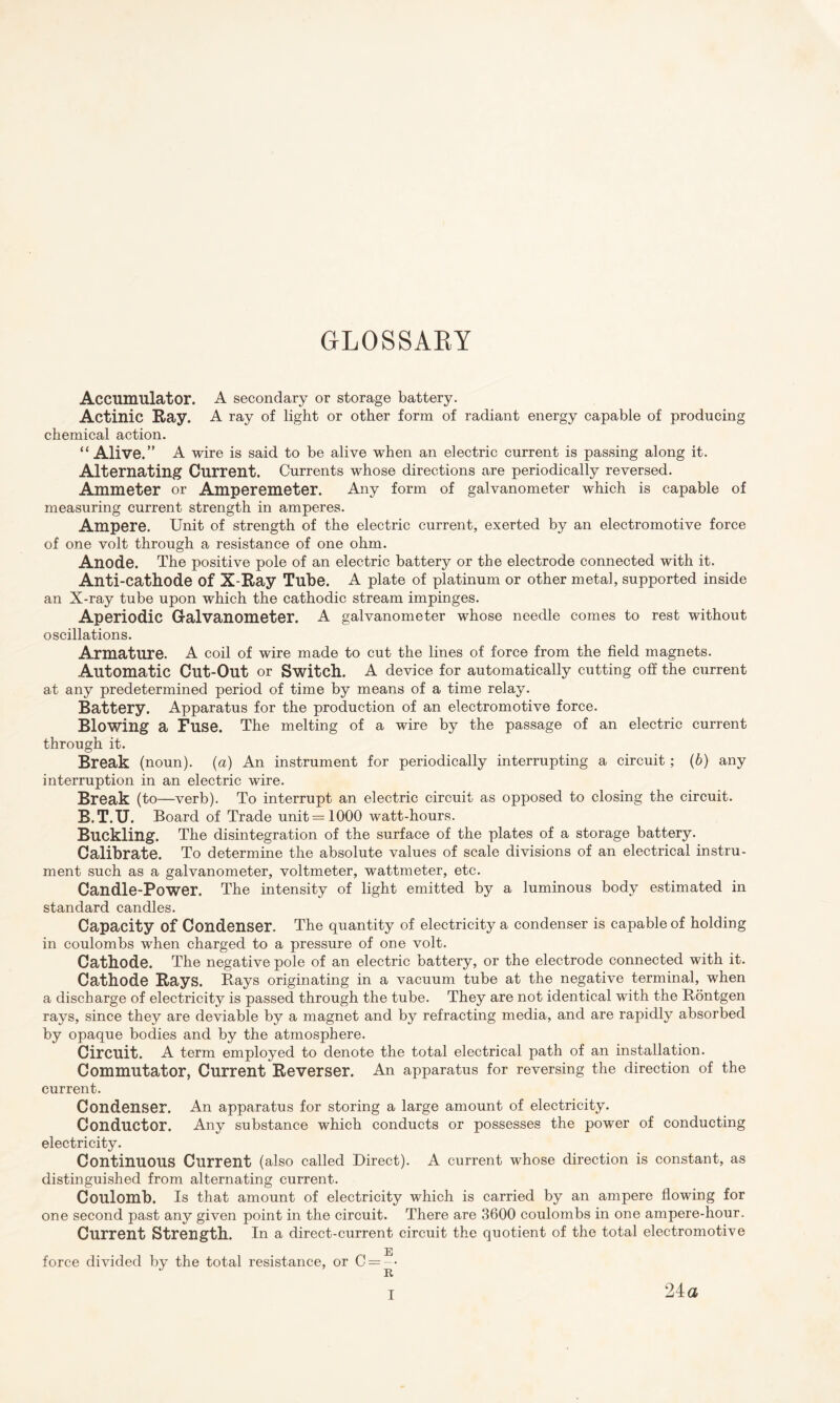 GLOSSARY Accumulator. A secondary or storage battery. Actinic E-ay. A ray of light or other form of radiant energy capable of producing chemical action. “Alive.” A wire is said to be alive when an electric current is passing along it. Alternating Current. Currents whose directions are periodically reversed. Ammeter or Amperemeter. Any form of galvanometer which is capable of measuring current strength in amperes. Ampere. Unit of strength of the electric current, exerted by an electromotive force of one volt through a resistance of one ohm. Anode. The positive pole of an electric battery or the electrode connected with it. Anti-cathode of X-Eay Tube. A plate of platinum or other metal, supported inside an X-ray tube upon which the cathodic stream impinges. Aperiodic Galvanometer. A galvanometer whose needle comes to rest without oscillations. Armature. A coil of wire made to cut the lines of force from the field magnets. Automatic Cut-Out or Switch. A device for automatically cutting off the current at any predetermined period of time by means of a time relay. Battery. Apparatus for the production of an electromotive force. Blowing a Fuse. The melting of a wire by the passage of an electric current through it. Break (noun), (a) An instrument for periodically interrupting a circuit; (b) any interruption in an electric wire. Break (to—verb). To interrupt an electric circuit as opposed to closing the circuit. B.T.U. Board of Trade unit=1000 watt-hours. Buckling. The disintegration of the surface of the plates of a storage battery. Calibrate. To determine the absolute values of scale divisions of an electrical instru¬ ment such as a galvanometer, voltmeter, wattmeter, etc. Candle-Power. The intensity of light emitted by a luminous body estimated in standard candles. Capacity of Condenser. The quantity of electricity a condenser is capable of holding in coulombs when charged to a pressure of one volt. Cathode. The negative pole of an electric battery, or the electrode connected with it. Cathode Eays. Bays originating in a vacuum tube at the negative terminal, when a discharge of electricity is passed through the tube. They are not identical with the Bontgen rays, since they are deviable by a magnet and by refracting media, and are rapidly absorbed by opaque bodies and by the atmosphere. Circuit. A term employed to denote the total electrical path of an installation. Commutator, Current Eeverser. An apparatus for reversing the direction of the current. Condenser. An apparatus for storing a large amount of electricity. Conductor. Any substance which conducts or possesses the power of conducting electricity. Continuous Current (also called Direct). A current whose direction is constant, as distinguished from alternating current. Coulomb. Is that amount of electricity which is carried by an ampere flowing for one second past any given point in the circuit. There are 3600 coulombs in one ampere-hour. Current Strength. In a direct-current circuit the quotient of the total electromotive E force divided by the total resistance, or C = - • 24a