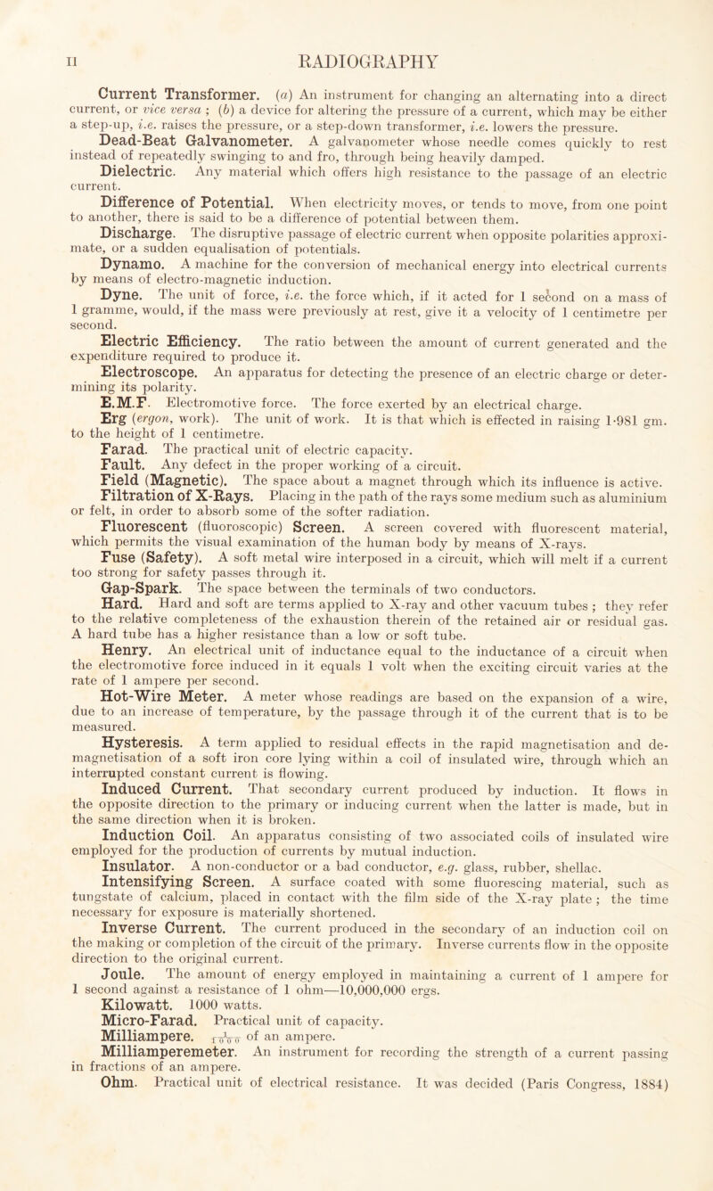 Current Transformer, (a) An instrument for changing an alternating into a direct current, or vice versa ; (6) a device for altering the pressure of a current, which may be either a step-up, i.e. raises the pressure, or a step-down transformer, i.e. lowers the pressure. Dead-Beat Galvanometer. A galvanometer whose needle comes quickly to rest instead of repeatedly swinging to and fro, through being heavily damped. Dielectric. Any material which offers high resistance to the passage of an electric current. Difference of Potential. When electricity moves, or tends to move, from one point to another, there is said to be a difference of potential between them. Discharge. The disruptive passage of electric current when opposite polarities approxi¬ mate, or a sudden equalisation of potentials. Dynamo. A machine for the conversion of mechanical energy into electrical currents by means of electro-magnetic induction. Dyne. The unit of force, i.e. the force which, if it acted for 1 second on a mass of 1 gramme, would, if the mass were previously at rest, give it a velocity of 1 centimetre per second. Electric Efficiency. The ratio between the amount of current generated and the expenditure required to produce it. Electroscope. An apparatus for detecting the presence of an electric charge or deter¬ mining its polarity. E.M.F. Electromotive force. The force exerted by an electrical charge. Erg (ergon, work). The unit of work. It is that which is effected in raising 1-981 gm. to the height of 1 centimetre. Farad. The practical unit of electric capacity. Fault. Any defect in the proper working of a circuit. Field (Magnetic). The space about a magnet through which its influence is active. Filtration Of X-Rays. Placing in the path of the rays some medium such as aluminium or felt, in order to absorb some of the softer radiation. Fluorescent (fluoroscopic) Screen. A screen covered with fluorescent material, which permits the visual examination of the human body by means of X-rays. Fuse (Safety). A soft metal wire interposed in a circuit, which will melt if a current too strong for safety passes through it. Gap-Spark. The space between the terminals of two conductors. Hard. Hard and soft are terms applied to X-ray and other vacuum tubes ; they refer to the relative completeness of the exhaustion therein of the retained air or residual gas. A hard tube has a higher resistance than a low or soft tube. Henry. An electrical unit of inductance equal to the inductance of a circuit when the electromotive force induced in it equals 1 volt when the exciting circuit varies at the rate of 1 ampere per second. Hot-Wire Meter. A meter whose readings are based on the expansion of a wire, due to an increase of temperature, by the passage through it of the current that is to be measured. Hysteresis. A term applied to residual effects in the rapid magnetisation and de¬ magnetisation of a soft iron core lying within a coil of insulated wire, through which an interrupted constant current is flowing. Induced Current. That secondary current produced by induction. It flows in the opposite direction to the primary or inducing current when the latter is made, but in the same direction when it is broken. Induction Coil. An apparatus consisting of two associated coils of insulated wire employed for the joroduction of currents by mutual induction. Insulator. A non-conductor or a bad conductor, e.g. glass, rubber, shellac. Intensifying Screen. A surface coated with some fluorescing material, such as tungstate of calcium, placed in contact with the film side of the X-ray plate ; the time necessary for exposure is materially shortened. Inverse Current. The current j)roduced in the secondary of an induction coil on the making or completion of the circuit of the primary. Inverse currents flow in the opposite direction to the original current. Joule. The amount of energy employed in maintaining a current of 1 ampere for 1 second against a resistance of 1 ohm—10,000,000 ergs. Kilowatt. 1000 watts. Micro-Farad. Practical unit of capacity. Milliampere. f oVo °f an ampere. Milliamperemeter. An instrument for recording the strength of a current passing in fractions of an ampere. Ohm. Practical unit of electrical resistance. It was decided (Paris Congress, 1884)