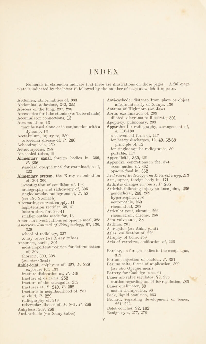 INDEX Numerals in clarendon indicate that there are illustrations on those pages. A full-page plate is indicated by the letter P. followed by the number of page at which it appears. Abdomen, abnormalities of, 383 Abdominal adhesions, 342, 355 Abscess of the lung, 297, 298 Accessories for tube-stands (see Tube-stands) Accumulator connections, 13 Accumulators, 13 may be used alone or in conjunction with a dynamo, 13 Acetabulum, injury to, 250 tubercular disease of, P. 260 Achondroplasia, 259 Actinomycosis, 258 Air-cooled tubes, 61 Alimentary canal, foreign bodies in, 366, P. 366 standard opaque meal for examination of, 323 Alimentary system, the X-ray examination of, 304-366 investigation of condition of, 193 radiography and radioscopy of, 305 single-impulse radiograms of, P. 52 (see also Stomach) Alternating current supply, 11 high-tension rectifier, 39, 41 interrupters for, 39, 41 smaller outfits made for, 13 American investigations on opaque meal, 325 American Journal of Rontgenology, 67, 136, 329 school of radiology, 327 X-ray tubes (see X-ray tubes) Aneurism, aortic, 301 most important position for determination of, 302 thoracic, 300, 308 (see also Chest) Ankle-joint, epiphyses of, 227, P- 229 exposure for, 133 fracture dislocation at, P. 249 fracture of os calcis, 252 fracture of the astragalus, 252 fractures at, P. 249, P. 252 fractures in neighbourhood of, 251 in child, P. 229 radiography of, 219 tubercular disease of, P. 261, P- 268 Ankylosis, 262, 268 Anti-cathode (see X-ray tubes) Anti-cathode, distance from plate or object affects intensity of X-rays, 136 Antrum of Highmore (see Jaw) Aorta, examination of, 299 dilated, diagrams to illustrate, 301 Apoplexy, pulmonary, 293 Apparatus for radiography, arrangement of, 4, 116-130 a convenient form of, 117 for heavy discharges, 12, 49, 62-68 principle of, 12 for single-impulse radiographs, 50 portable, 117 Appendicitis, 330, 361 Appendix, concretions in the, 374 examination of, 362 opaque food in, 362 Archives of Radiology and Electrotherapy, 213 Arm, upper, foreign body in, 171 Arthritic changes in joints, P. 265 Arthritis following injury to knee-joint, 266 gonorrhoeal, 268, 269 hypertrophic, 268 neuropathic, 269 rheumatoid, 268 Articular gout, chronic, 266 rheumatism, chronic, 266 Asta valve tube, 83 Asthma, 201 Astragalus (see Ankle-joint) Atlas, ossification of, 226 Atroplry of bone, 259 Axis of vertebrae, ossification of, 226 Barclay, on foreign bodies in the oesophagus, 319 Barium, injection of bladder, P. 381 Barium salts, forms of application, 309 (see also Opaque meal) Battery for Coolidge tube, 64 Bauer air-valve regulator, 78, 285 caution regarding use of for regulation, 285 Bauer qualimeter, 89 use in therapeutics, 90 Beck, liquid emulsion, 263 Beclard, regarding development of bones, 221, 222 Belot couches, 92, 102 Benign cyst, 277, 278