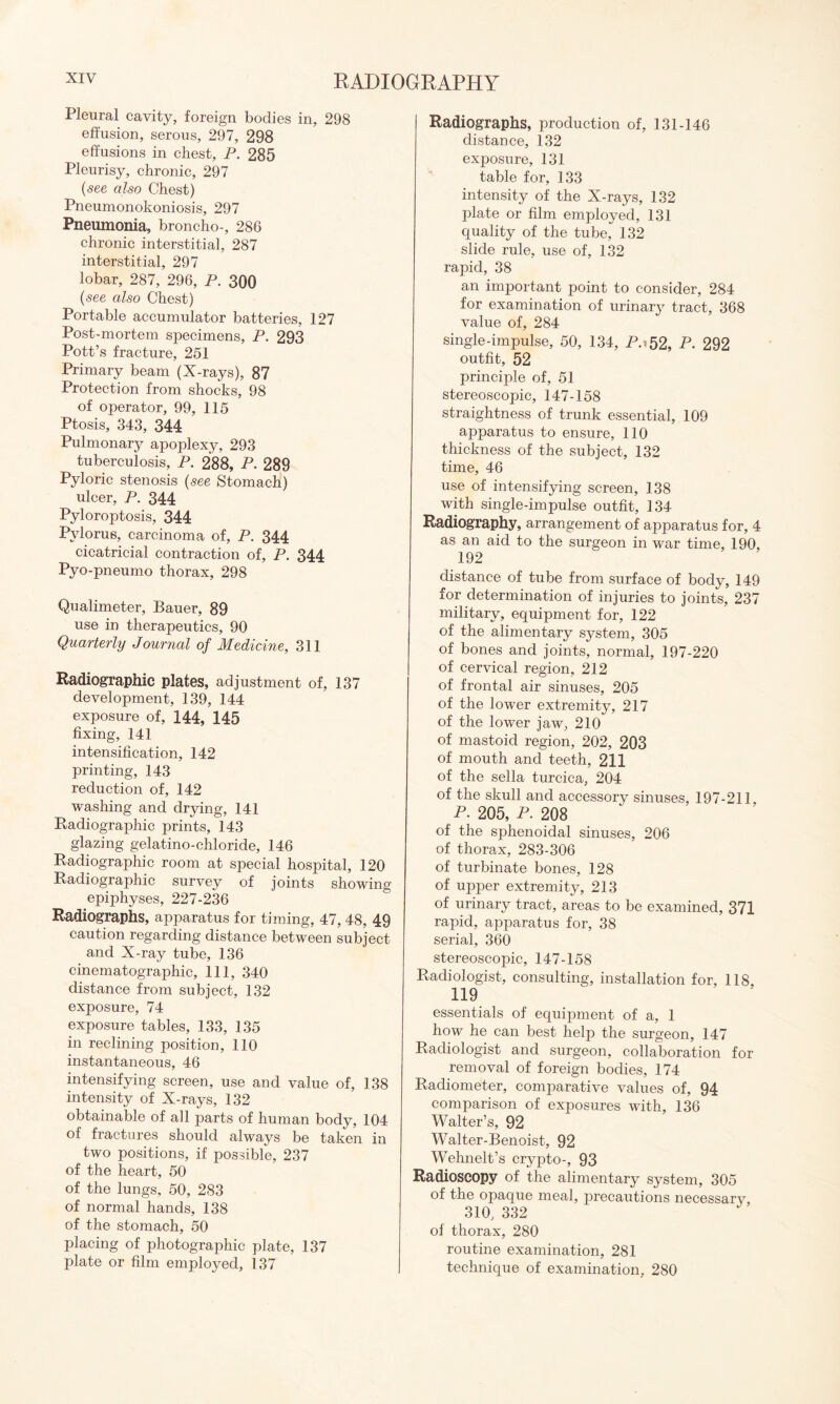 Pleural cavity, foreign bodies in, 298 effusion, serous, 297, 298 effusions in chest, P. 285 Pleurisy, chronic, 297 (see also Chest) Pneumonokoniosis, 297 Pneumonia, broncho-, 286 chronic interstitial, 287 interstitial, 297 lobar, 287, 296, P. 300 (see also Chest) Portable accumulator batteries, 127 Post-mortem specimens, P. 293 Pott’s fracture, 251 Primary beam (X-rays), 87 Protection from shocks, 98 of operator, 99, 115 Ptosis, 343, 344 Pulmonary apoplexy, 293 tuberculosis, P. 288, P. 289 Pyloric stenosis (see Stomach) ulcer, P. 344 Pyloroptosis, 344 Pylorus, carcinoma of, P. 344 cicatricial contraction of, P. 344 Pyo-pneumo thorax, 298 Qualimeter, Bauer, 89 use in therapeutics, 90 Quarterly Journal of Medicine, 311 Radiographic plates, adjustment of, 137 development, 139, 144 exposure of, 144, 145 fixing, 141 intensification, 142 printing, 143 reduction of, 142 washing and drying, 141 Radiographic prints, 143 glazing gelatino-chloride, 146 Radiographic room at special hospital, 120 Radiographic survey of joints showing epiphyses, 227-236 Radiographs, apparatus for timing, 47,48, 49 caution regarding distance between subject and X-ray tube, 136 cinematographic. 111, 340 distance from subject, 132 exposure, 74 exposure tables, 133, 135 in reclining position, 110 instantaneous, 46 intensifying screen, use and value of, 138 intensity of X-rays, 132 obtainable of all parts of human body, 104 of fractures should always be taken in two positions, if possible, 237 of the heart, 50 of the lungs, 50, 283 of normal hands, 138 of the stomach, 50 placing of photographic plate, 137 plate or film employed, 137 Radiographs, production of, 131-146 distance, 132 exposure, 131 table for, 133 intensity of the X-rays, 132 plate or film employed, 131 quality of the tube, 132 slide rule, use of, 132 rapid, 38 an important point to consider, 284 for examination of urinary tract, 368 value of, 284 single-impulse, 50, 134, P.» 52, P. 292 outfit, 52 principle of, 51 stereoscopic, 147-158 straightness of trunk essential, 109 apparatus to ensure, 110 thickness of the subject, 132 time, 46 use of intensifying screen, 138 with single-impulse outfit, 134 Radiography, arrangement of apparatus for, 4 as an aid to the surgeon in war time, 190, 192 distance of tube from surface of body, 149 for determination of injuries to joints, 237 military, equipment for, 122 of the alimentary system, 305 of bones and joints, normal, 197-220 of cervical region, 212 of frontal air sinuses, 205 of the lower extremity, 217 of the lower jaw, 210 of mastoid region, 202, 203 of mouth and teeth, 211 of the sella turcica, 204 of the skull and accessory sinuses, 197-211, P. 205, P. 208 of the sphenoidal sinuses, 206 of thorax, 283-306 of turbinate bones, 128 of upper extremity, 213 of urinary tract, areas to be examined, 371 rapid, apparatus for, 38 serial, 360 stereoscopic, 147-158 Radiologist, consulting, installation for, 118, 119 essentials of equipment of a, 1 how he can best help the surgeon, 147 Radiologist and surgeon, collaboration for removal of foreign bodies, 174 Radiometer, comparative values of, 94 comparison of exposures with, 136 Walter’s, 92 Walter-Benoist, 92 Wehnelt’s crypto-, 93 Radioscopy of the alimentary system, 305 of the opaque meal, precautions necessary, 310, 332 of thorax, 280 routine examination, 281 technique of examination, 280