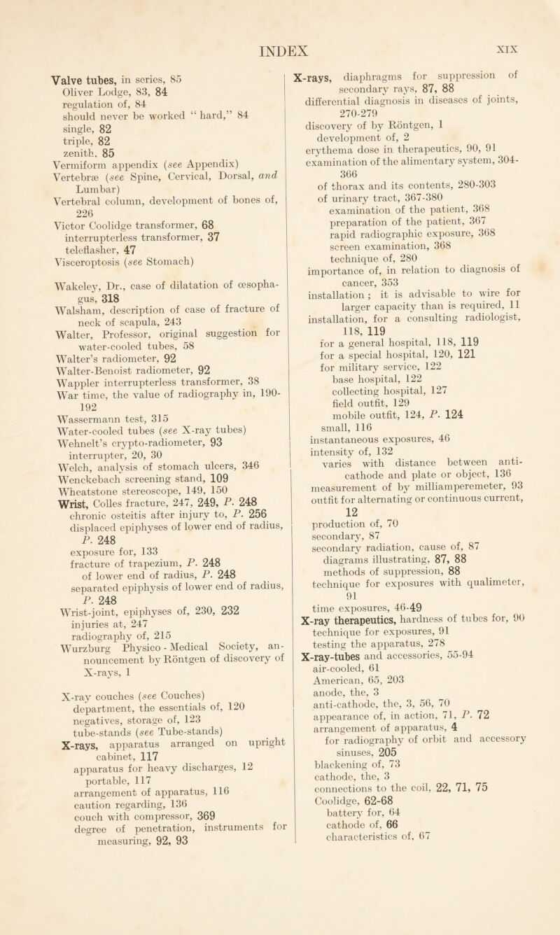 Valve tubes, in series, 85 Oliver Lodge, 83, 84 regulation of, 84 should never be worked “ hard,” 84 single, 82 triple, 82 zenith, 85 Vermiform appendix (see Appendix) Vertebrae (see Spine, Cervical, Dorsal, and Lumbar) Vertebral column, development of bones of, 226 Victor Coolidge transformer, 68 interrupterless transformer, 37 teleflasher, 47 Visceroptosis (see Stomach) Wakeley, Dr., case of dilatation of oesopha¬ gus, 318 Walsham, description of case of fracture of neck of scapula, 243 Walter, Professor, original suggestion for water-cooled tubes, 58 Walter’s radiometer, 92 Walter-Benoist radiometer, 92 Wappler interrupterless transformer, 38 War time, the value of radiography in, 190- 192 Wassermann test, 315 Water-cooled tubes (see X-ray tubes) Wehnelt’s crypto-radiometer, 93 interrupter, 20, 30 Welch, analysis of stomach ulcers, 346 Wenckebach screening stand, 109 Wheatstone stereoscope, 149, 150 Wrist, Colles fracture, 247, 249, P- 248 chronic osteitis after injury to, P. 256 displaced epiphyses of lower end of radius, P. 248 exposure for, 133 fracture of trapezium, P. 248 of lower end of radius, P. 248 separated epiphysis of lower end of radius, P. 248 Wrist-joint, epiphyses of, 230, 232 injuries at, 247 radiography of, 215 Wurzburg Physico - Medical Society, an¬ nouncement by Rontgen of discovery of X-rays, 1 X-ray couches (see Couches) department, the essentials of, 120 negatives, storage of, 123 tube-stands (see Tube-stands) X-rays, apparatus arranged on upright cabinet, 117 apparatus for heavy discharges, 12 portable, 117 arrangement of apparatus, 116 caution regarding, 136 couch with compressor, 369 degree of penetration, instruments for measuring, 92, 93 X-rays, diaphragms for suppression of secondary rays, 87, 88 differential diagnosis in diseases of joints, 270-279 discovery of by Rontgen, 1 development of, 2 erythema dose in therapeutics, 90, 91 examination of the alimentary system, 304- 366 of thorax and its contents, 280-303 of urinary tract, 367-380 examination of the patient, 368 preparation of the patient, 367 rapid radiographic exposure, 368 screen examination, 368 technique of, 280 importance of, in relation to diagnosis of cancer, 353 installation ; it is advisable to wire for larger capacity than is required, 11 installation, for a consulting radiologist, 118, 119 for a general hospital, 118, 119 for a special hospital, 120, 121 for military service, 122 base hospital, 122 collecting hospital, 127 field outfit, 129 mobile outfit, 124, P. 124 small, 116 instantaneous exposures, 46 intensity of, 132 varies with distance between anti¬ cathode and plate or object, 136 measurement of by milliamperemeter, 93 outfit for alternating or continuous current, 12 production of, 70 secondary, 87 secondary radiation, cause of, 87 diagrams illustrating, 87, 88 methods of suppression, 88 technique for exposures with qualimeter, 91 time exposures, 46-49 X-ray therapeutics, hardness of tubes for, 90 technique for exposures, 91 testing the apparatus, 278 X-ray-tubes and accessories, 55-94 air-cooled, 61 American, 65, 203 anode, the, 3 anti-cathode, the, 3, 56, 70 appearance of, in action, 71, P. 72 arrangement of apparatus, 4 for radiography of orbit and accessory sinuses, 205 blackening of, 73 cathode, the, 3 connections to the coil, 22, 71, 75 Coolidge, 62-68 battery for, 64 cathode of, 66 characteristics of, 67