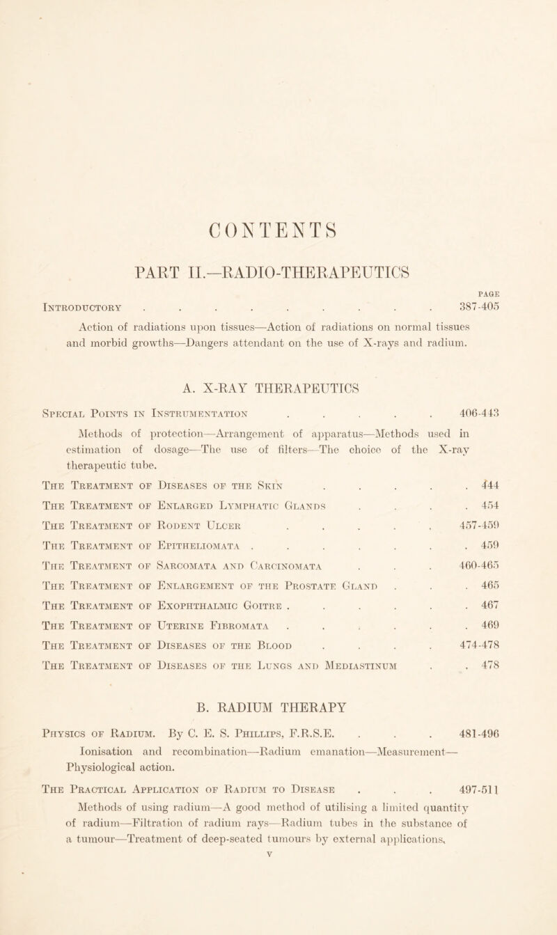 CONTENTS PART II.—RADIO-THERAPEUTICS PAGE Introductory ......... 387-405 Action of radiations upon tissues—Action of radiations on normal tissues and morbid growths—Dangers attendant on the use of X-rays and radium. A. X-RAY THERAPEUTICS Special Points in Instrumentation ..... 406-443 Methods of protection—Arrangement of apparatus—Methods used in estimation of dosage—The use of filters—The choice of the X-ray therapeutic tube. The Treatment of Diseases of the Skin ..... 444 The Treatment of Enlarged Lymphatic Glands .... 454 The Treatment of Rodent Ulcer . . . . . 457-459 The Treatment of Epitheliomata ....... 459 The Treatment of Sarcomata and Carcinomata . . . 460-465 The Treatment of Enlargement of the Prostate Gland . . . 465 The Treatment of Exophthalmic Goitre ...... 467 The Treatment of Uterine Fibromata ...... 469 The Treatment of Diseases of the Blood .... 474-478 The Treatment of Diseases of the Lungs and Mediastinum . .478 B. RADIUM THERAPY Physics of Radium. By C. E. S. Phillips, F.R.S.E. . . . 481-496 Ionisation and recombination—Radium emanation—Measurement— Physiological action. The Practical Application of Radium to Disease . . . 497-511 Methods of using radium—A good method of utilising a limited quantity of radium—Filtration of radium rays—Radium tubes in the substance of a tumour—Treatment of deep-seated tumours by external applications.