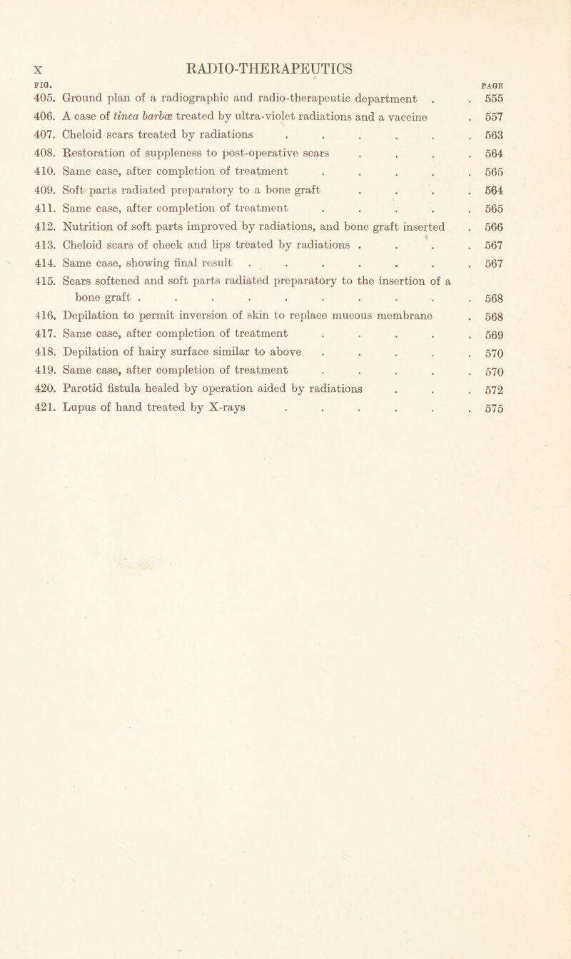 fig. page 405. Ground plan of a radiographic and radio-therapeutic department . . 555 406. A case of tinea barbce treated by ultra-violet radiations and a vaccine . 557 407. Cheloid scars treated by radiations ...... 563 408. Restoration of suppleness to post-operative scars .... 564 410. Same case, after completion of treatment ..... 565 409. Soft parts radiated preparatory to a bone graft .... 564 411. Same case, after completion of treatment ..... 565 412. Nutrition of soft parts improved by radiations, and bone graft inserted . 566 413. Cheloid scars of cheek and lips treated by radiations .... 567 414. Same case, showing final result ....... 567 415. Scars softened and soft parts radiated preparatory to the insertion of a bone graft .......... 568 416. Depilation to permit inversion of skin to replace mucous membrane . 568 417. Same case, after completion of treatment ..... 569 418. Depilation of hairy surface similar to above ..... 570 419. Same case, after completion of treatment ..... 570 420. Parotid fistula healed by operation aided by radiations . . . 572 421. Lupus of hand treated by X-rays ...... 575