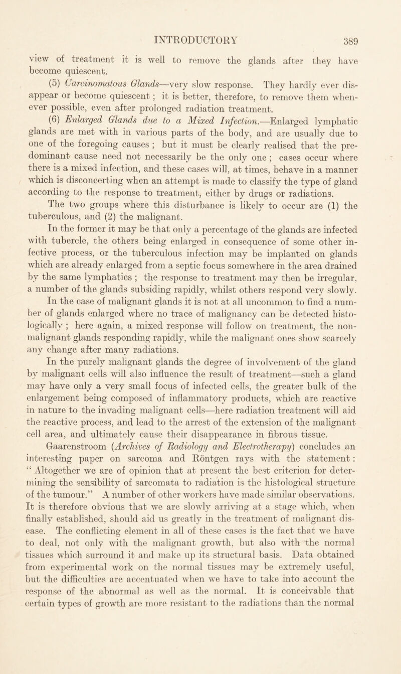 view of treatment it is well to remove the glands after they have become quiescent. (5) Carcinomatous Glands—very slow response. They hardly ever dis¬ appear or become quiescent; it is better, therefore, to remove them when¬ ever possible, even after prolonged radiation treatment. (6) Enlarged Glands due to a Mixed Infection.—Enlarged lymphatic glands are met with in various parts of the body, and are usually due to one of the foregoing causes ; but it must be clearly realised that the pre¬ dominant cause need not necessarily be the only one ; cases occur where there is a mixed infection, and these cases will, at times, behave in a manner which is disconcerting when an attempt is made to classify the type of gland according to the response to treatment, either by drugs or radiations. The two groups where this disturbance is likely to occur are (1) the tuberculous, and (2) the malignant. In the former it may be that only a percentage of the glands are infected with tubercle, the others being enlarged in consequence of some other in¬ fective process, or the tuberculous infection may be implanted on glands which are already enlarged from a septic focus somewhere in the area drained by the same lymphatics ; the response to treatment may then be irregular, a number of the glands subsiding rapidly, whilst others respond very slowly. In the case of malignant glands it is not at all uncommon to find a num¬ ber of glands enlarged where no trace of malignancy can be detected histo¬ logically ; here again, a mixed response will follow on treatment, the non- malignant glands responding rapidly, while the malignant ones show scarcely any change after many radiations. In the purely malignant glands the degree of involvement of the gland by malignant cells will also influence the result of treatment—such a gland may have only a very small focus of infected cells, the greater bulk of the enlargement being composed of inflammatory products, which are reactive in nature to the invading malignant cells—here radiation treatment will aid the reactive process, and lead to the arrest of the extension of the malignant cell area, and ultimately cause their disappearance in fibrous tissue. Gaarenstroom (Archives of Radiology and Electrotherapy) concludes an interesting paper on sarcoma and Rontgen rays with the statement : “ Altogether we are of opinion that at present the best criterion for deter¬ mining the sensibility of sarcomata to radiation is the histological structure of the tumour.” A number of other workers have made similar observations. It is therefore obvious that we are slowly arriving at a stage which, when finally established, should aid us greatly in the treatment of malignant dis¬ ease. The conflicting element in all of these cases is the fact that we have to deal, not only with the malignant growth, but also with the normal tissues which surround it and make up its structural basis. Data obtained from experimental work on the normal tissues may be extremely useful, but the difficulties are accentuated when we have to take into account the response of the abnormal as well as the normal. It is conceivable that certain types of growth are more resistant to the radiations than the normal