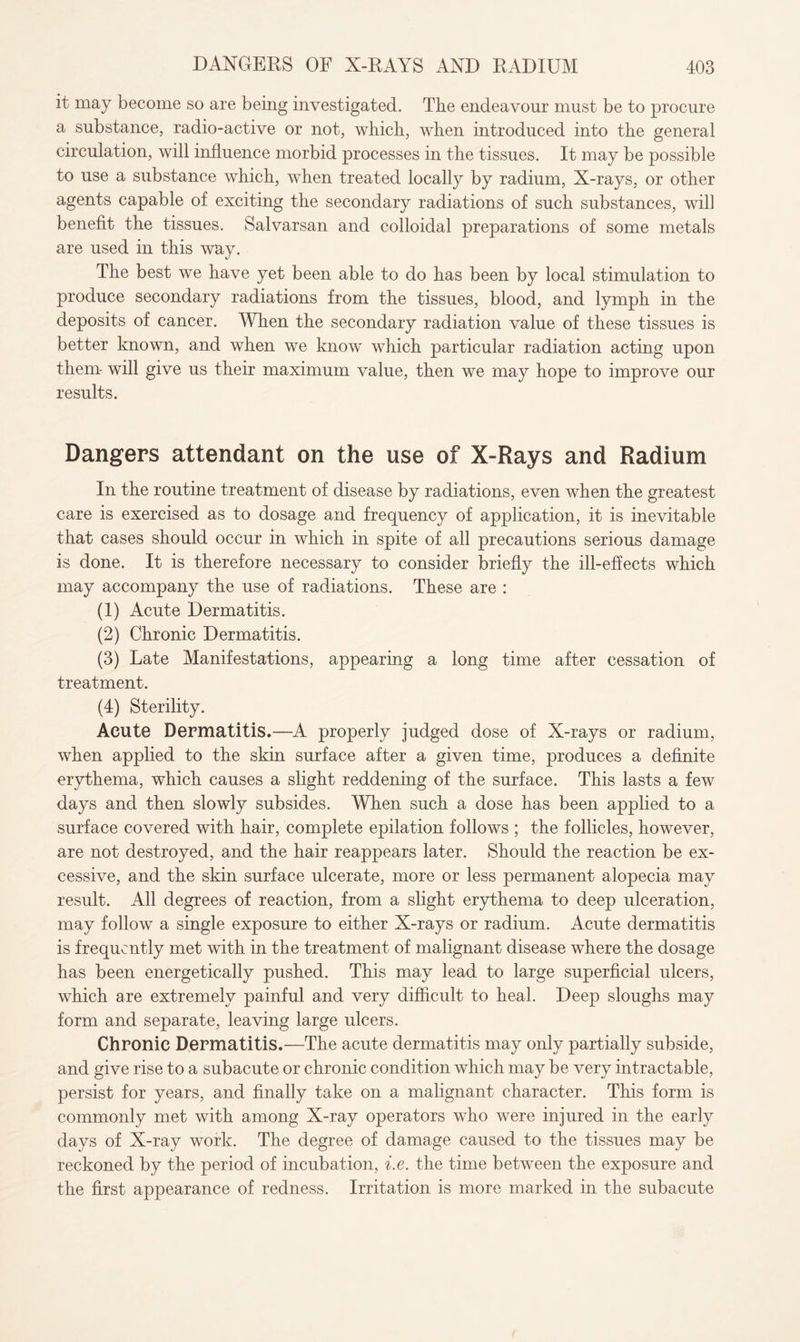 it may become so are being investigated. The endeavour must be to procure a substance, radio-active or not, which, when introduced into the general circulation, will influence morbid processes in the tissues. It may be possible to use a substance which, when treated locally by radium, X-rays, or other agents capable of exciting the secondary radiations of such substances, will benefit the tissues. Salvarsan and colloidal preparations of some metals are used in this way. The best we have yet been able to do has been by local stimulation to produce secondary radiations from the tissues, blood, and lymph in the deposits of cancer. When the secondary radiation value of these tissues is better known, and when we know which particular radiation acting upon them- will give us their maximum value, then we may hope to improve our results. Dangers attendant on the use of X-Rays and Radium In the routine treatment of disease by radiations, even when the greatest care is exercised as to dosage and frequency of application, it is inevitable that cases should occur in which in spite of all precautions serious damage is done. It is therefore necessary to consider briefly the ill-effects which may accompany the use of radiations. These are : (1) Acute Dermatitis. (2) Chronic Dermatitis. (3) Late Manifestations, appearing a long time after cessation of treatment. (4) Sterility. Acute Dermatitis.—A properly judged dose of X-rays or radium, when applied to the skin surface after a given time, produces a definite erythema, which causes a slight reddening of the surface. This lasts a few days and then slowly subsides. When such a dose has been applied to a surface covered with hair, complete epilation follows ; the follicles, however, are not destroyed, and the hair reappears later. Should the reaction be ex¬ cessive, and the skin surface ulcerate, more or less permanent alopecia may result. All degrees of reaction, from a slight erythema to deep ulceration, may follow a single exposure to either X-rays or radium. Acute dermatitis is frequently met with in the treatment of malignant disease where the dosage has been energetically pushed. This may lead to large superficial ulcers, which are extremely painful and very difficult to heal. Deep sloughs may form and separate, leaving large ulcers. Chronic Dermatitis.—The acute dermatitis may only partially subside, and give rise to a subacute or chronic condition which may be very intractable, persist for years, and finally take on a malignant character. This form is commonly met with among X-ray operators who were injured in the early days of X-ray work. The degree of damage caused to the tissues may be reckoned by the period of incubation, i.e. the time between the exposure and the first appearance of redness. Irritation is more marked in the subacute