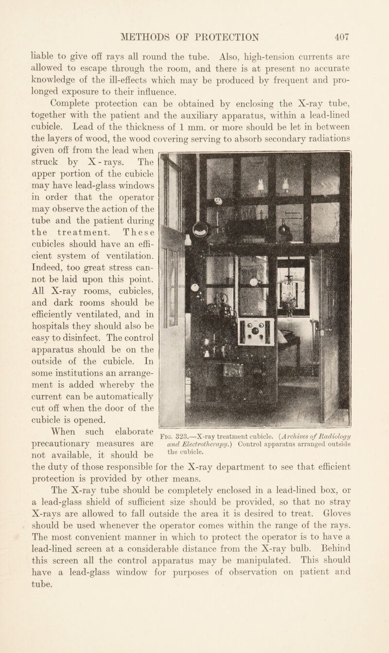 liable to give off rays all round the tube. Also, high-tension currents are allowed to escape through the room, and there is at present no accurate knowledge of the ill-effects which may be produced by frequent and pro¬ longed exposure to their influence. Complete protection can be obtained by enclosing the X-ray tube, together with the patient and the auxiliary apparatus, within a lead-lined cubicle. Lead of the thickness of 1 mm. or more should be let in between the layers of wood, the wood covering serving to absorb secondary radiations given off from the lead when struck by X - rays. The upper portion of the cubicle may have lead-glass windows in order that the operator may observe the action of the tube and the patient during the treatment. These cubicles should have an effi¬ cient svstem of ventilation. «/ Indeed, too great stress can¬ not be laid upon this point. All X-ray rooms, cubicles, and dark rooms should be efficiently ventilated, and in hospitals they should also be easy to disinfect. The control apparatus should be on the outside of the cubicle. In some institutions an arrange¬ ment is added whereby the current can be automatically cut off when the door of the cubicle is opened. When such elaborate precautionary measures are not available, it should be the duty of those responsible for the X-ray department to see that efficient protection is provided by other means. The X-ray tube should be completely enclosed in a lead-lined box, or a lead-glass shield of sufficient size should be provided, so that no stray X-rays are allowed to fall outside the area it is desired to treat. Gloves should be used whenever the operator comes within the range of the rays. The most convenient manner in which to protect the operator is to have a lead-lined screen at a considerable distance from the X-ray bulb. Behind this screen all the control apparatus may be manipulated. This should have a lead-glass window for purposes of observation on patient and tube. Fig. 323.—X-ray treatment cubicle. {Archives of Radiology and Electrotherapy.) Control apparatus arranged outside the cubicle.