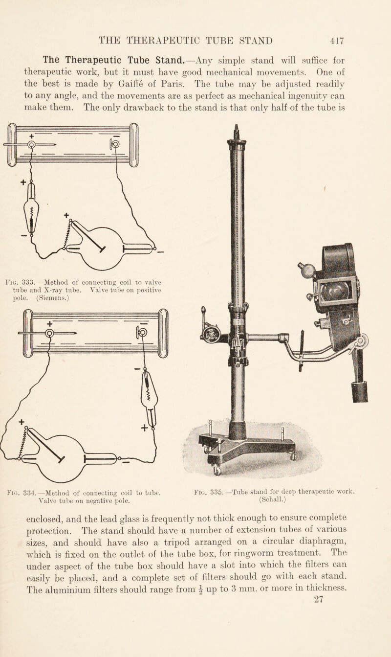 The Therapeutic Tube Stand.—Any simple stand will suffice for therapeutic work, but it must have good mechanical movements. One of the best is made by Gaiffe of Paris. The tube may be adjusted readily to any angle, and the movements are as perfect as mechanical ingenuity can make them. The only drawback to the stand is that only half of the tube is Fig. 334.—Method of connecting coil to tube. Fig. 335.—Tube stand for deep therapeutic work. Valve tube on negative pole. (Schall.) enclosed, and the lead glass is frequently not thick enough to ensure complete protection. The stand should have a number of extension tubes of various sizes, and should have also a tripod arranged on a circular diaphragm, which is fixed on the outlet of the tube box, for ringworm treatment. The under aspect of the tube box should have a slot into which the filters can easily be placed, and a complete set of filters should go with each stand. The aluminium filters should range from \ up to 3 mm. or more in thickness. 27 Fig. 333.—Method of connecting coil to valve tube and X-ray tube, pole. (Siemens.) Valve tube on positive