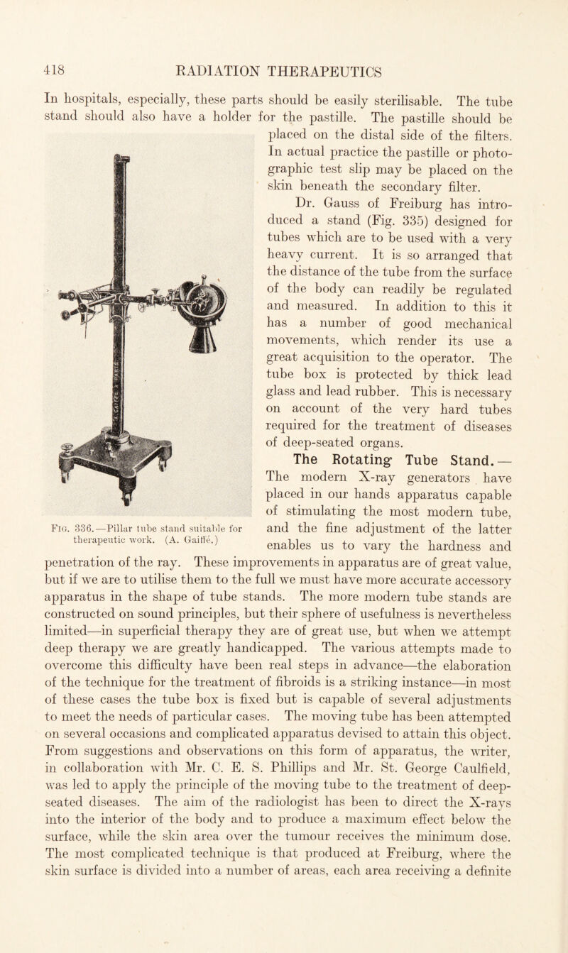 In hospitals, especially, these parts should be easily sterilisable. The tube stand should also have a holder for the pastille. The pastille should be placed on the distal side of the filters. In actual practice the pastille or photo¬ graphic test slip may be placed on the skin beneath the secondary filter. Dr. Gauss of Freiburg has intro¬ duced a stand (Fig. 335) designed for tubes which are to be used with a very heavy current. It is so arranged that the distance of the tube from the surface of the body can readily be regulated and measured. In addition to this it has a number of good mechanical movements, which render its use a great acquisition to the operator. The tube box is protected by thick lead glass and lead rubber. This is necessary on account of the very hard tubes required for the treatment of diseases of deep-seated organs. The Rotating* Tube Stand.— The modern X-ray generators have placed in our hands apparatus capable of stimulating the most modern tube, and the fine adjustment of the latter enables us to vary the hardness and penetration of the ray. These improvements in apparatus are of great value, but if we are to utilise them to the full we must have more accurate accessory apparatus in the shape of tube stands. The more modern tube stands are constructed on sound principles, but their sphere of usefulness is nevertheless limited—in superficial therapy they are of great use, but when we attempt- deep therapy we are greatly handicapped. The various attempts made to overcome this difficulty have been real steps in advance—the elaboration of the technique for the treatment of fibroids is a striking instance—in most of these cases the tube box is fixed but is capable of several adjustments to meet the needs of particular cases. The moving tube has been attempted on several occasions and complicated apparatus devised to attain this object. From, suggestions and observations on this form of apparatus, the writer, in collaboration with Mr. C. E. S. Phillips and Mr. St. George Caulfield, was led to apply the principle of the moving tube to the treatment of deep- seated diseases. The aim of the radiologist has been to direct the X-rays into the interior of the body and to produce a maximum effect below the surface, while the skin area over the tumour receives the minimum dose. The most complicated technique is that produced at Freiburg, where the skin surface is divided into a number of areas, each area receiving a definite Fig. 336.—Pillar tube stand suitable for therapeutic work. (A. Gaitfe.)