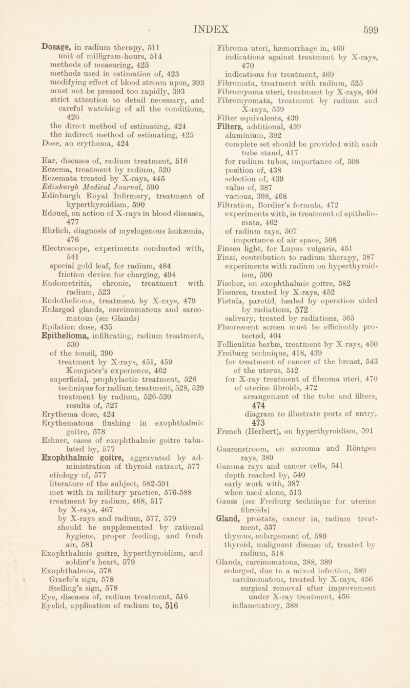 Dosage, in radium therapy, 511 unit of milligram-hours, 514 methods of measuring, 425 methods used in estimation of, 423 modifying effect of blood stream upon, 393 must not be pressed too rapidly, 393 strict attention to detail necessary, and careful watching of all the conditions, 426 the direct method of estimating, 424 the indirect method of estimating, 425 Dose, an erythema, 424 Ear, diseases of, radium treatment, 516 Eczema, treatment by radium, 520 Eczemata treated by X-rays, 445 Edinburgh Medical Journal, 590 Edinburgh Royal Infirmary, treatment of hyperthyroidism, 590 Edouel, on action of X-rays in blood diseases, 477 Ehrlich, diagnosis of myelogenous leukaemia, 476 Electroscope, experiments conducted with, 541 special gold leaf, for radium, 484 friction device for charging, 494 Endometritis, chronic, treatment with radium, 523 Endothehoma, treatment by X-rays, 479 Enlarged glands, carcinomatous and sarco¬ matous {see Glands) Epilation dose, 435 Epithelioma, infiltrating, radium treatment, 530 of the tonsil, 390 treatment by X-rays, 451, 459 Kempster’s experience, 462 superficial, prophylactic treatment, 526 technique for radium treatment, 528, 529 treatment by radium, 526-530 results of, 527 Erythema dose, 424 Erythematous flushing in exophthalmic goitre, 578 Eshner, cases of exophthalmic goitre tabu¬ lated by, 577 Exophthalmic goitre, aggravated by ad¬ ministration of thyroid extract, 577 etiology of, 577 literature of the subject, 582-591 met with in military practice, 576-588 treatment by radium, 468, 517 by X-rays, 467 by X-rays and radium, 577, 579 should be supplemented by rational hygiene, proper feeding, and fresh air, 581 Exophthalmic goitre, hyperthyroidism, and soldier’s heart, 579 Exophthalmos, 578 Graefe’s sign, 578 SteUing’s sign, 578 Eye, diseases of, radium treatment, 516 Eyelid, application of radium to, 516 Fibroma uteri, hsemorrhage in, 469 indications against treatment by X-rays, 470 indications for treatment, 469 Fibromata, treatment with radium, 525 Fibromyoma uteri, treatment by X-rays, 404 Fibromyomata, treatment by radium and X-rays, 539 Filter equivalents, 439 Filters, additional, 439 aluminium, 392 complete set should be provided with each tube stand, 417 for radium tubes, importance of, 508 position of, 438 selection of, 439 value of, 387 various, 398, 468 Filtration, Bordier’s formula, 472 experiments with, in treatment of epithelio- mata, 462 of radium rays, 507 importance of air space, 508 Finsen light, for Lupus vulgaris, 451 Finzi, contribution to radium therapy, 387 experiments with radium on hyperthyroid¬ ism, 590 Fischer, on exophthalmic goitre, 582 Fissures, treated by X-rays, 452 Fistula, parotid, healed by operation aided by radiations, 572 sahvary, treated by radiations, 565 Fluorescent screen must be efficiently pro¬ tected, 404 Folliculitis barbae, treatment by X-rays, 450 Freiburg technique, 418, 439 for treatment of cancer of the breast, 543 of the uterus, 542 for X-ray treatment of fibroma uteri, 470 of uterine fibroids, 472 arrangement of the tube and filters, 474 diagram to illustrate ports of entrv, 473 French (Herbert), on hyperthyroidism, 591 Gaarenstroom, on sarcoma and Rontgen rays, 389 Gamma rays and cancer cells, 541 depth reached by, 540 early work with, 387 when used alone, 513 Gauss (see Freiburg technique for uterine fibroids) Gland, prostate, cancer in, radium treat¬ ment, 537 thymus, enlargement of, 589 thyroid, malignant disease of, treated by radium, 518 Glands, carcinomatous, 388, 389 enlarged, due to a mixed infection, 389 carcinomatous, treated by X-rays, 456 surgical removal after improvement under X-ray treatment, 456 inflammatory, 388