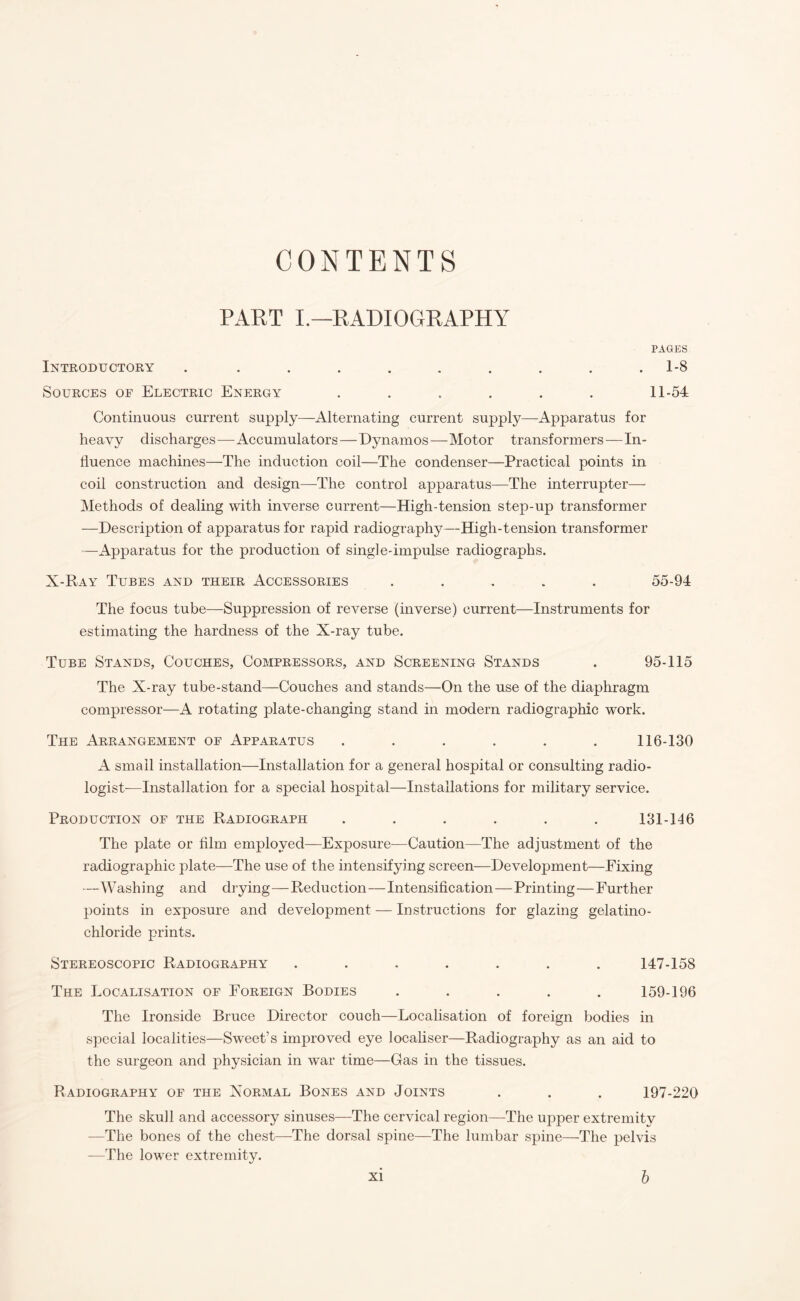 CONTENTS PART I.—RADIOGRAPHY PAGES Introductory . ......... 1-8 Sources of Electric Energy ...... 11-54 Continuous current supply—Alternating current supply—Apparatus for heavy discharges—Accumulators—Dynamos—Motor transformers—In¬ fluence machines—The induction coil—The condenser—Practical points in coil construction and design—The control apparatus—The interrupter— Methods of dealing with inverse current—High-tension step-up transformer —Description of apparatus for rapid radiography—High-tension transformer —Apparatus for the production of single-impulse radiographs. X-Ray Tubes and their Accessories ..... 55-94 The focus tube—-Suppression of reverse (inverse) current—Instruments for estimating the hardness of the X-ray tube. Tube Stands, Couches, Compressors, and Screening Stands . 95-115 The X-ray tube-stand—Couches and stands—On the use of the diaphragm compressor—A rotating plate-changing stand in modern radiographic work. The Arrangement of Apparatus ...... 116-130 A small installation—Installation for a general hospital or consulting radio¬ logist-—Installation for a special hospital—Installations for military service. Production of the Radiograph ...... 131-116 The plate or film employed—Exposure—Caution—The adjustment of the radiographic plate—The use of the intensifying screen—Development—Fixing —W ashing and drying—Reduction—Intensification—Printing—Further points in exposure and development — Instructions for glazing gelatino- chloride prints. Stereoscopic Radiography ....... 147-158 The Localisation of Foreign Bodies . . . . . 159-196 The Ironside Bruce Director couch—Localisation of foreign bodies in special localities—Sweet’s improved eye localiser—Radiography as an aid to the surgeon and physician in war time—Gas in the tissues. Radiography of the Xormal Bones and Joints . . . 197-220 The skull and accessory sinuses—The cervical region—The upper extremity —The bones of the chest—The dorsal spine—The lumbar spine—The pelvis —The lower extremity.
