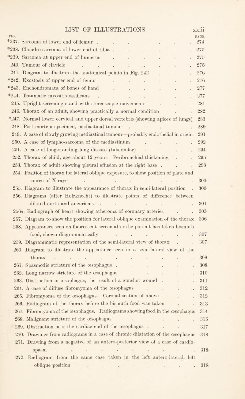 FIG. PAGE *237. Sarcoma of lower end of femur . . . . . . .274 *238. Chondro-sarcoma of lower end of tibia . . . . . .275 *239. Sarcoma at upper end of humerus . . . . . .275 240. Tumour of clavicle . . . . . . . .275 241. Diagram to illustrate the anatomical points in Fig. 242 . . .276 *242. Exostosis of upper end of femur . . . . . .276 *243. Enchondromata of bones of hand . . . . . .277 *244. Traumatic myositis ossificans . . . . . . .277 245. Upright screening stand with stereoscopic movements . . .281 246. Thorax of an adult, showing practically a normal condition . . 282 *247. Normal lower cervical and upper dorsal vertebra3 (showing apices of lungs) 283 248. Post-mortem specimen, mediastinal tumour ..... 289 249. A case of slowly growing mediastinal tumour—probably endothelial in origin 291 250. A case of lympho-sarcoma of the mediastinum .... 292 251. A case of long-standing lung disease (tubercular) .... 294 252. Thorax of child, age about 12 years. Peribronchial thickening . . 295 253. Thorax of adult showing pleural effusion at the right base . . . 298 254. Position of thorax for lateral oblique exposure, to show position of plate and source of X-rays ........ 300 255. Diagram to illustrate the appearance of thorax in semi-lateral position . 300 256. Diagrams (after Holzknecht) to illustrate points of difference between dilated aorta and aneurisms . . . . . . .301 256a. Radiograph of heart showing atheroma of coronary arteries . . 303 257. Diagram to show the position for lateral oblique examination of the thorax 306 258. Appearances seen on fluorescent screen after the patient has taken bismuth food, shown diagrammatically ...... 307 259. Diagrammatic representation of the semi-lateral view of thorax . . 307 260. Diagram to illustrate the appearance seen in a semi-lateral view of the thorax .......... 308 261. Spasmodic stricture of the oesophagus ...... 308 262. Long narrow stricture of the oesophagus ..... 310 263. Obstruction in oesophagus, the result of a gunshot wound . . .311 264. A case of diffuse fibromyoma of the oesophagus .... 312 265. Fibromyoma of the oesophagus. Coronal section of above . . .312 266. Radiogram of the thorax before the bismuth food was taken . .313 267. Fibromyoma of the oesophagus. Radiograms showing food in the oesophagus 314 268. Malignant stricture of the oesophagus ..... 315 269. Obstruction near the cardiac end of the oesophagus . . . .317 270. Drawings from radiograms in a case of chronic dilatation of the oesophagus 318 271. Drawing from a negative of an antero-posterior view of a case of cardio¬ spasm .......... 318 272. Radiogram from the same case taken in the left antero-lateral, left oblique position . . . . . . . .318